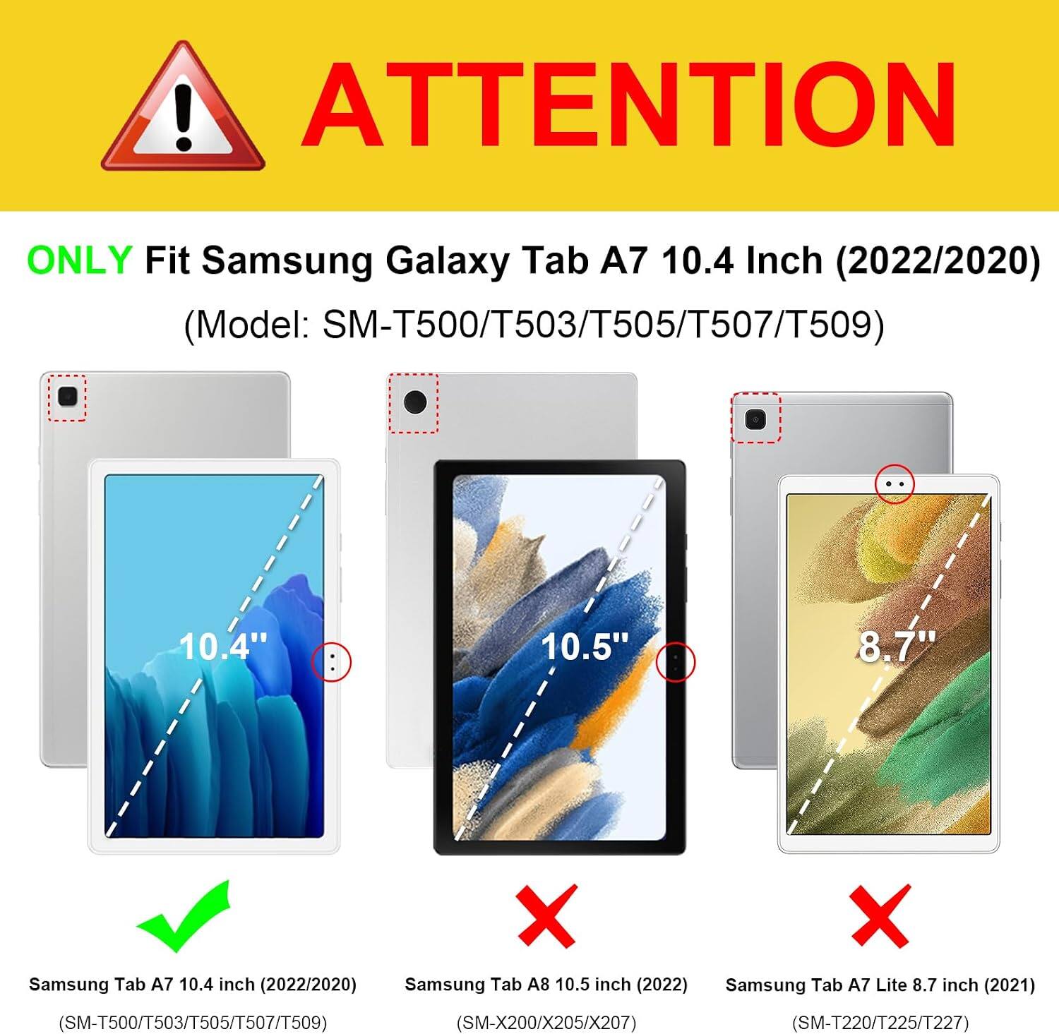 ! ATTENTION
ONLY Fit Samsung Galaxy Tab A7 10.4 Inch (2022/2020) (Model: SM-T500/T503/T505/T507/T509)
10.4"
10.5"
8.7"
X Samsung Tab A7 10.4 inch (2022/2020) Samsung Tab A8 10.5 inch (2022) (SM-T500/T503/T505/T507/T509) (SM-X200/X205/X207)
X Samsung Tab A7 Lite 8.7 inch (2021) (SM-T220/T225/T227)