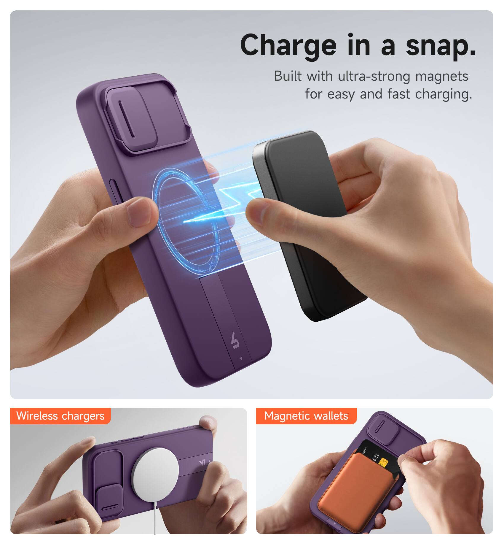 Charge in a snap.  
Built with ultra-strong magnets for easy and fast charging.  

Wireless chargers  
Magnetic wallets