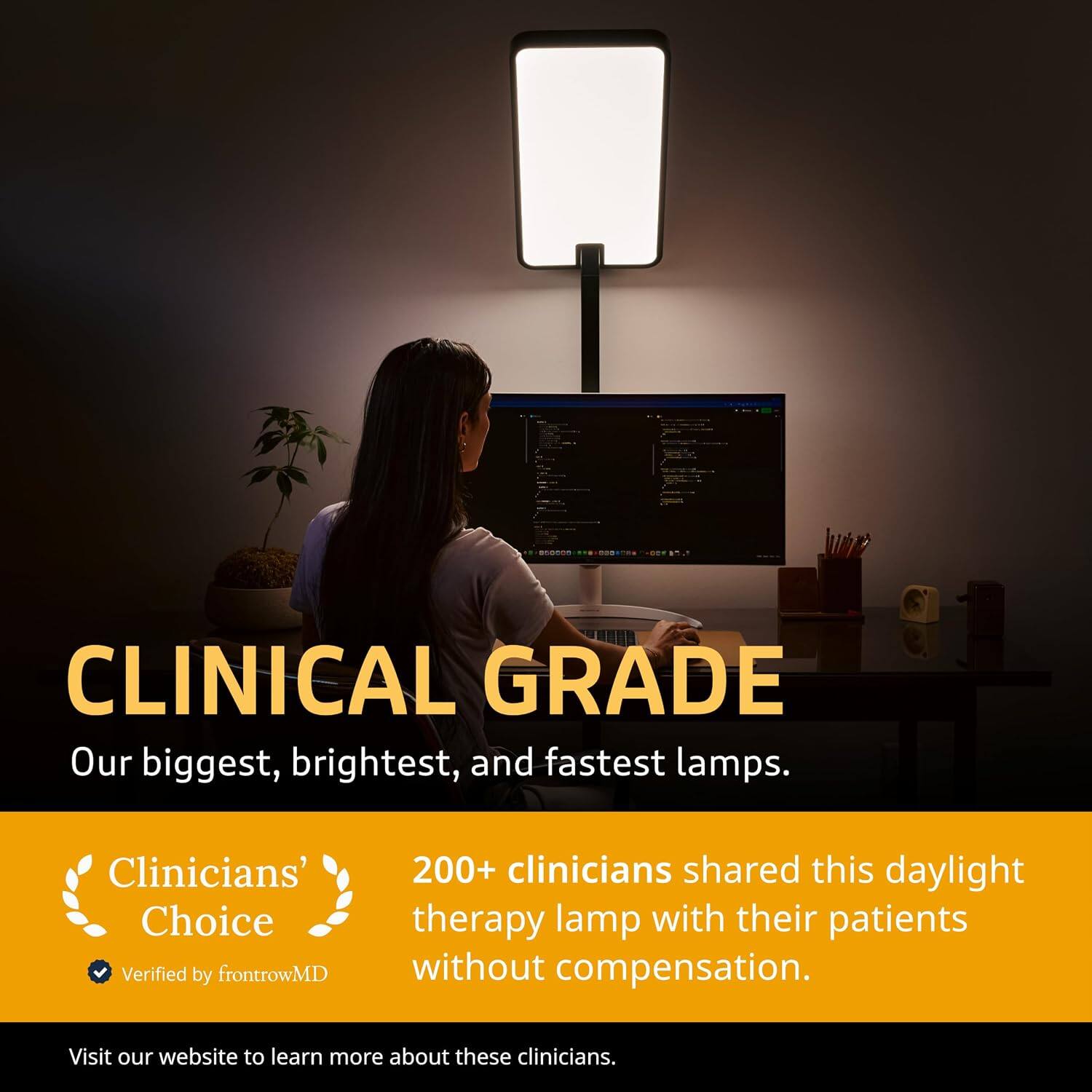 CLINICAL GRADE  
Our biggest, brightest, and fastest lamps.  

Clinicians' Choice  
Verified by frontrowMD  

200+ clinicians shared this daylight therapy lamp with their patients without compensation.  

Visit our website to learn more about these clinicians.