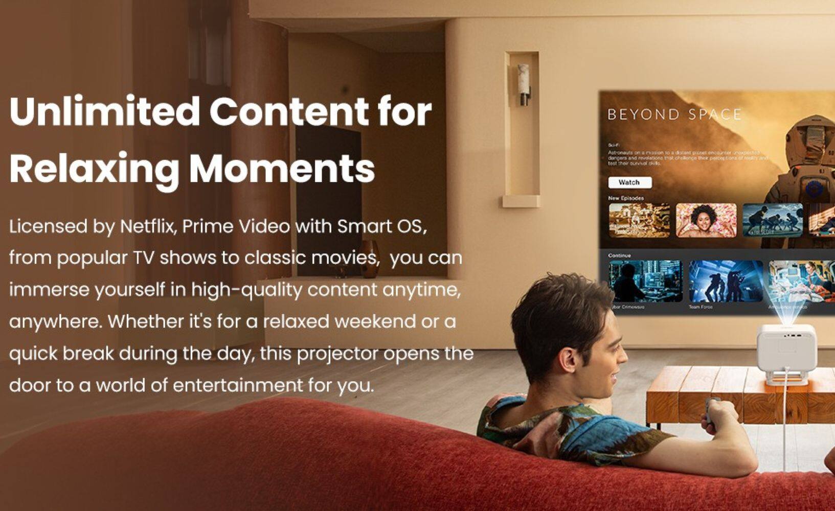 Unlimited Content for Relaxing Moments

Licensed by Netflix, Prime Video with Smart OS, from popular TV shows to classic movies, you can immerse yourself in high-quality content anytime, anywhere. Whether it's for a relaxed weekend or a quick break during the day, this projector opens the door to a world of entertainment for you.

BEYOND SPACE

Watch New Episodes

Continue