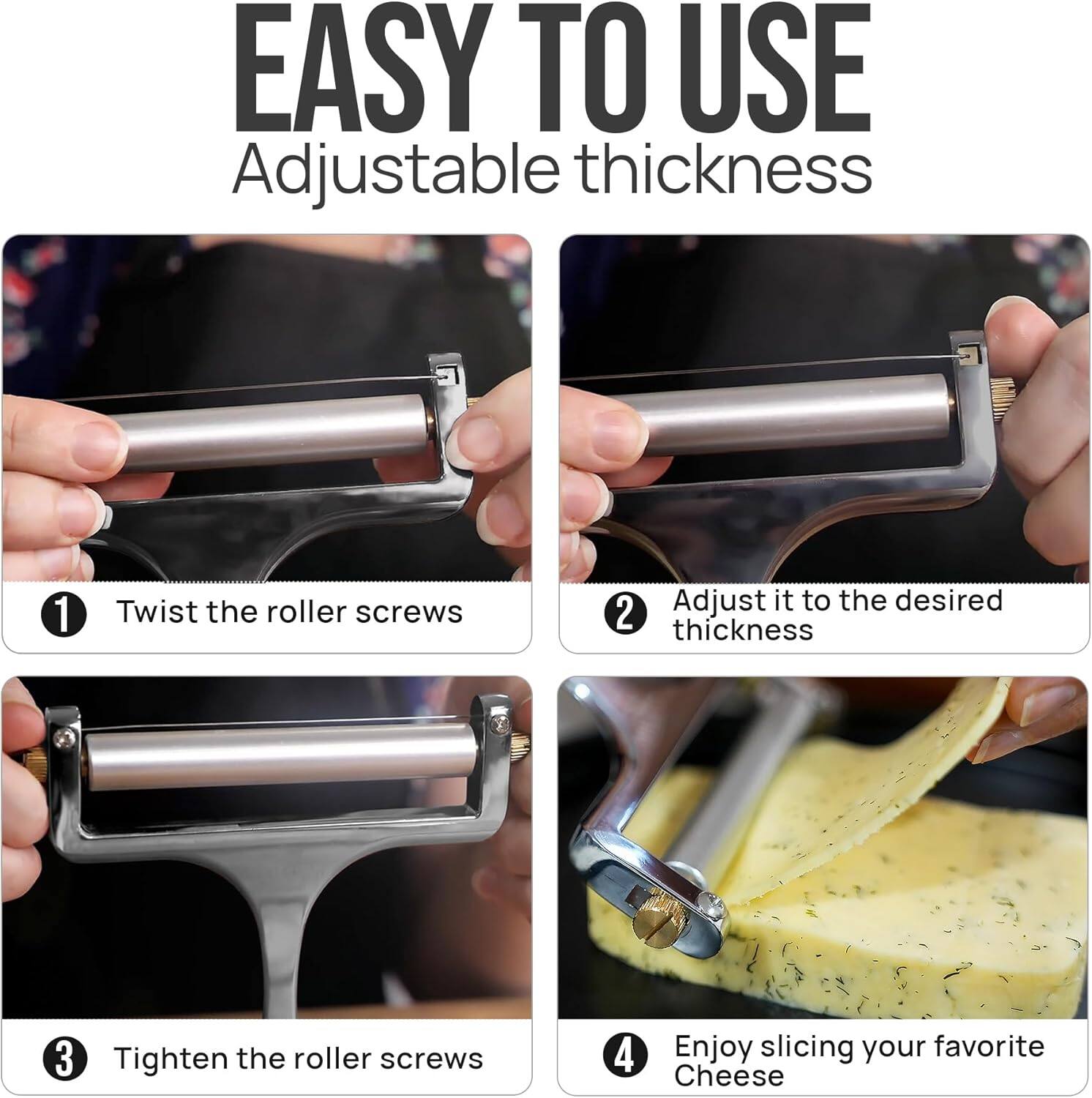 EASY TO USE  
Adjustable thickness

1. Twist the roller screws  
2. Adjust it to the desired thickness  
3. Tighten the roller screws  
4. Enjoy slicing your favorite Cheese