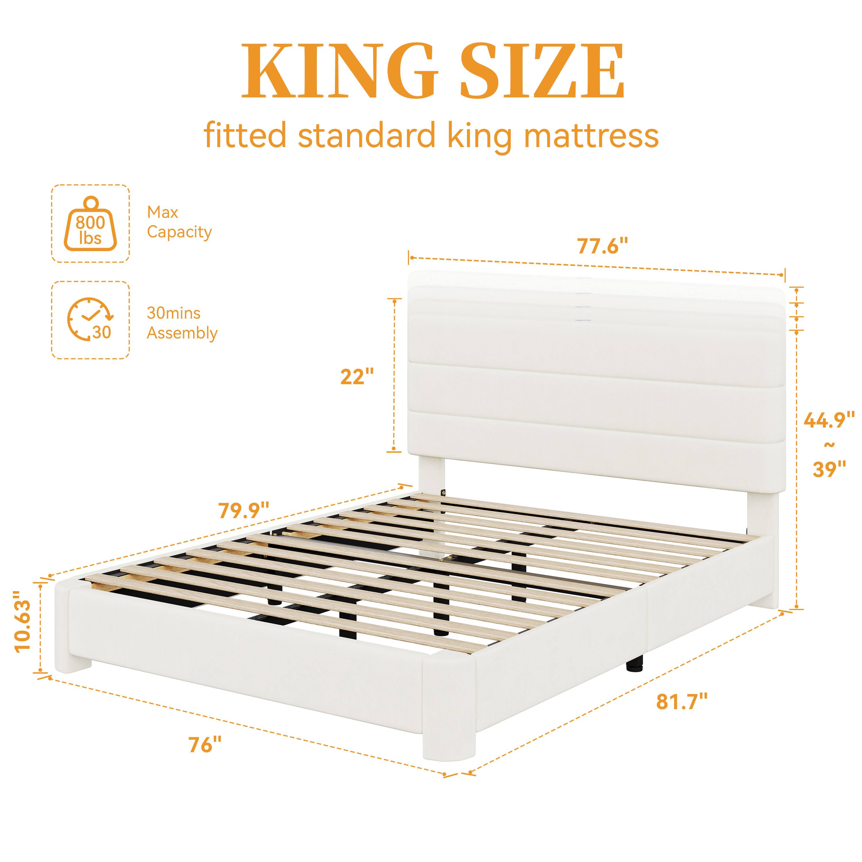 KING SIZE fitted standard king mattress

800 lbs Max Capacity

77.6" 

30mins Assembly

22" 

44.9" 

39" 

10.63" 

79.9" 

76" 

81.7"