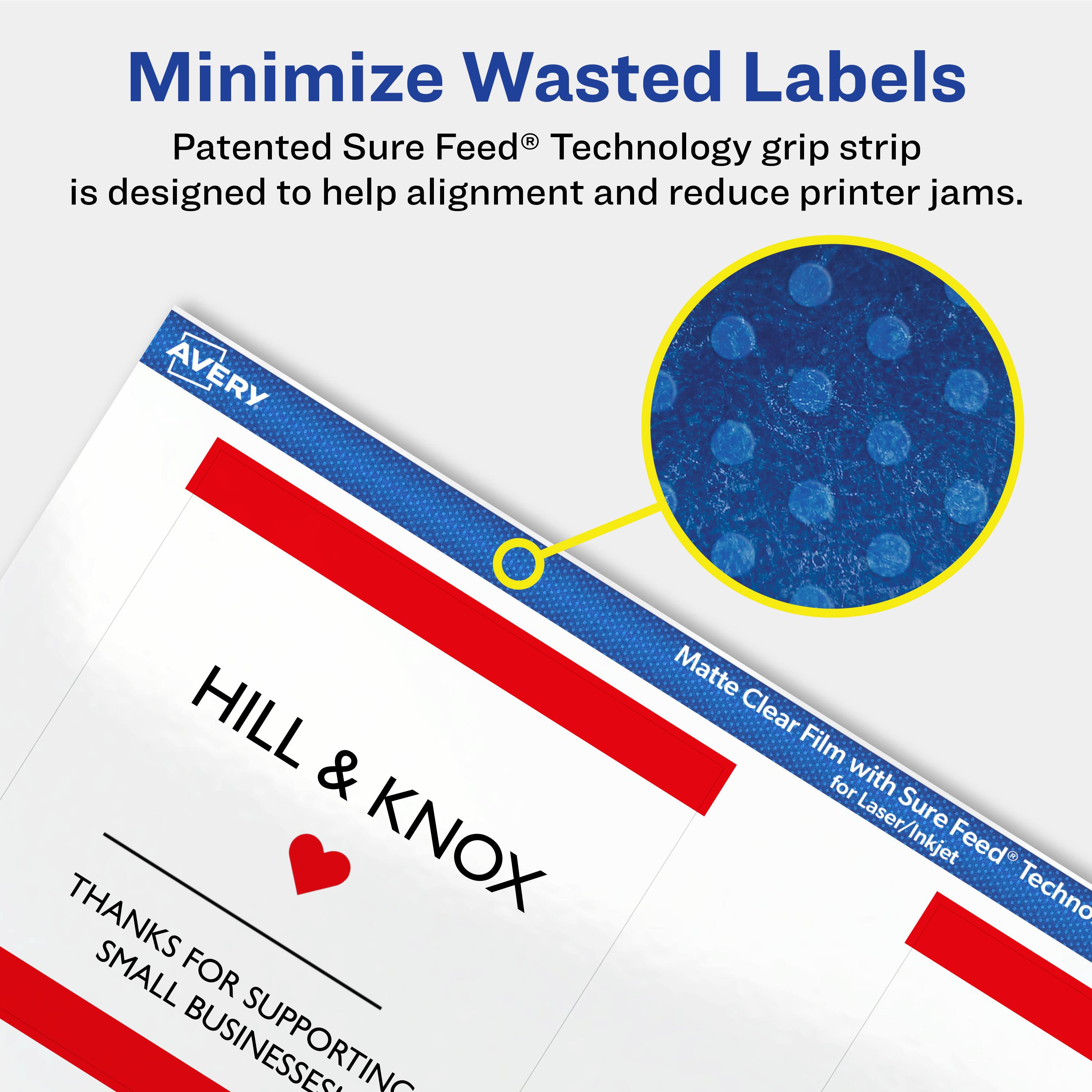Minimize Wasted Labels

Patented Sure Feed® Technology grip strip is designed to help alignment and reduce printer jams.

AVERY HILL & KNOX THANKS FOR SUPPORTING SMALL BUSINESSES

Matte Clear Film with Sure Feed® Technology for Laser/Inkjet