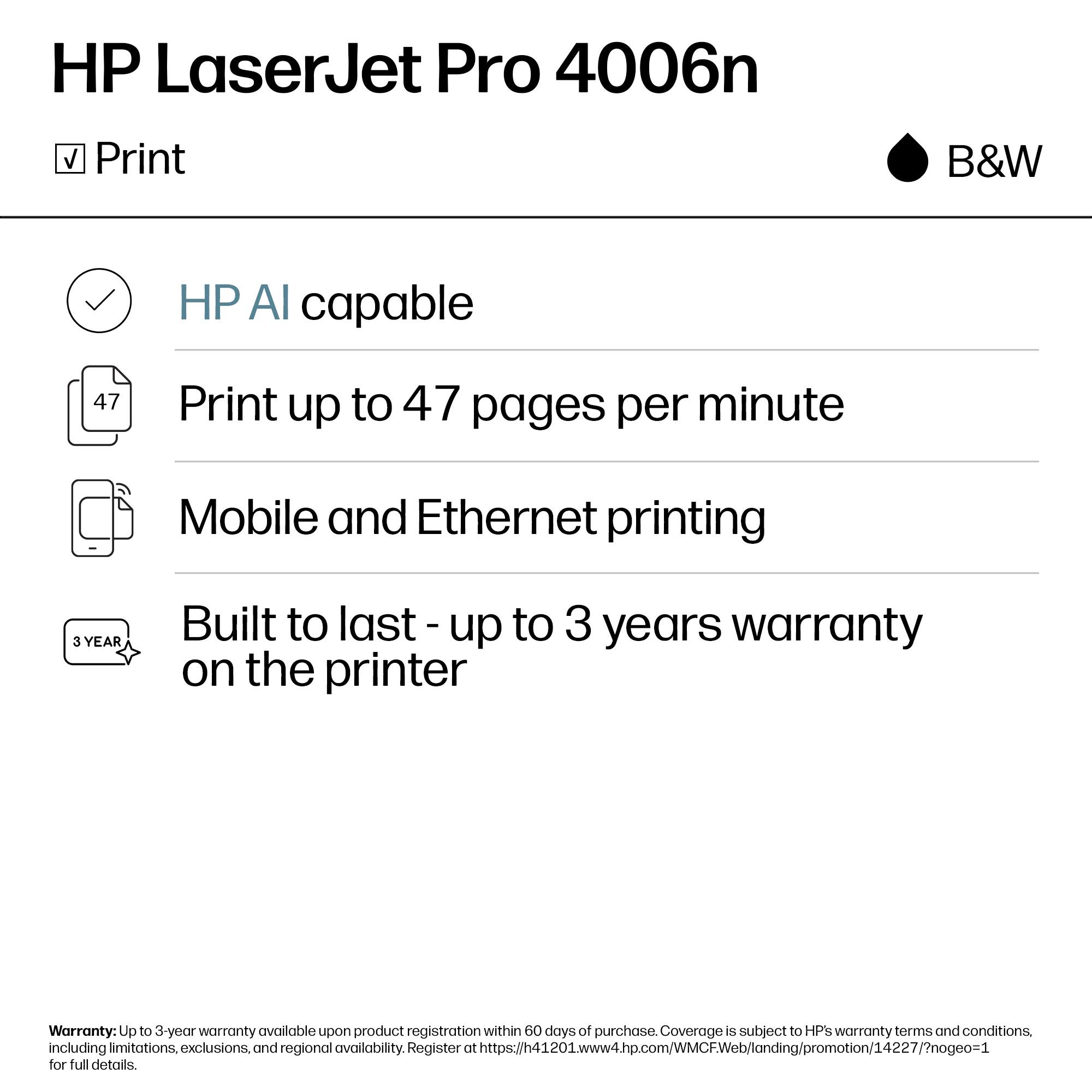 HP LaserJet Pro 4006n  
Print B&W  

- HP AI capable  
- Print up to 47 pages per minute  
- Mobile and Ethernet printing  
- Built to last - up to 3 years warranty on the printer  

Warranty: Up to 3-year warranty available upon product registration within 60 days of purchase. Coverage is subject to HP's warranty terms and conditions, including limitations, exclusions, and regional availability. Register at https://h41201.www4.hp.com/MCFWeb/landing/promotion/14227/nogeo=1 for full details.