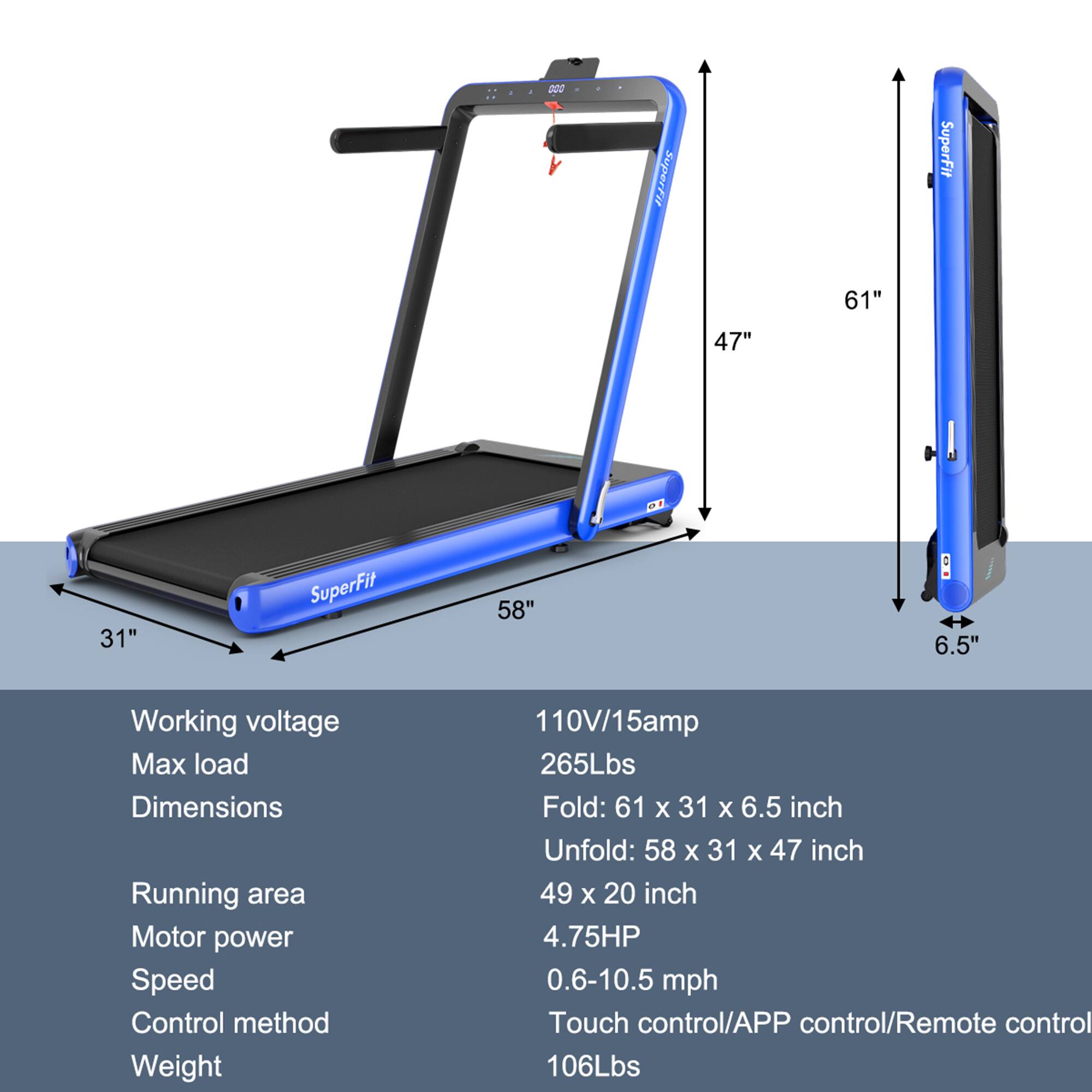 200 SuperFit  
SuperFit 61" 47" 31"  
SuperFit 58" 6.5"  

Working voltage: 110V/15amp  
Max load: 265Lbs  
Dimensions:  
Fold: 61 x 31 x 6.5 inch  
Unfold: 58 x 31 x 47 inch  
Running area: 49 x 20 inch  
Motor power: 4.75HP  
Speed: 0.6-10.5 mph  
Control method: Touch control/APP control/Remote control  
Weight: 106Lbs