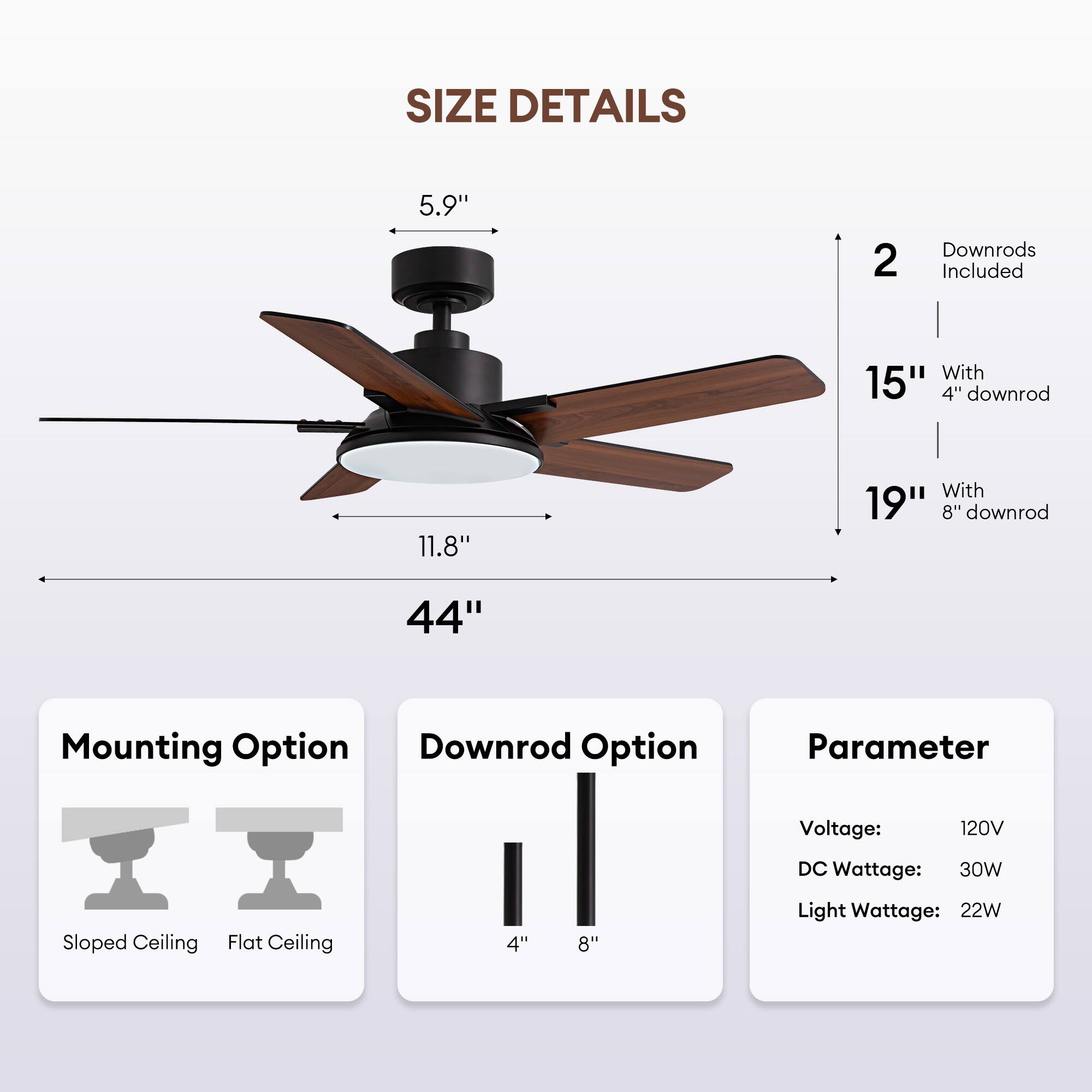 **SIZE DETAILS**

- **Blade Length:** 44"
- **Blade Diameter:** 5.9"
- **Blade Sweep:** 11.8"
- **Downrod Options:**
  - 15" with 4" downrod
  - 19" with 8" downrod
- **2 Downrods Included**

**Mounting Option:**
- Sloped Ceiling
- Flat Ceiling

**Downrod Option:**
- 4"
- 8"

**Parameter:**
- Voltage: 120V
- DC Wattage: 30W
- Light Wattage: 22W