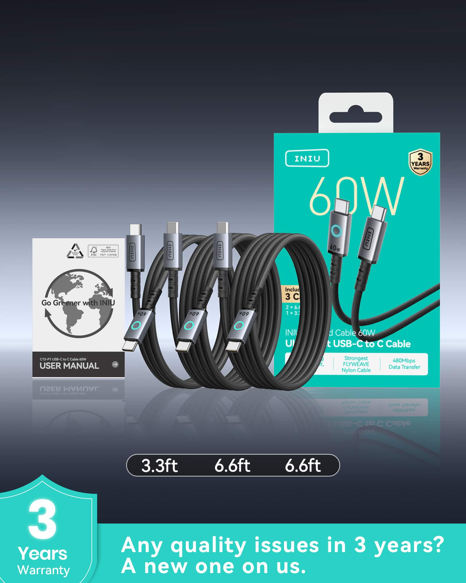 - INIU
- 60W
- Go Greener with INIU
- USER MANUAL
- C13-P1 USB-C to C Cable 60W
- 3 Years Warranty
- 3.3ft 6.6ft 6.6ft
- Any quality issues in 3 years? A new one on us.
- Strongest FLYWEAVE Nylon Cable
- 480Mbps Data Transfer
- Includes 3 Cables: 2 x 6.6ft, 1 x 3.3ft
- USB-C to C Cable
- 3 Years Warranty