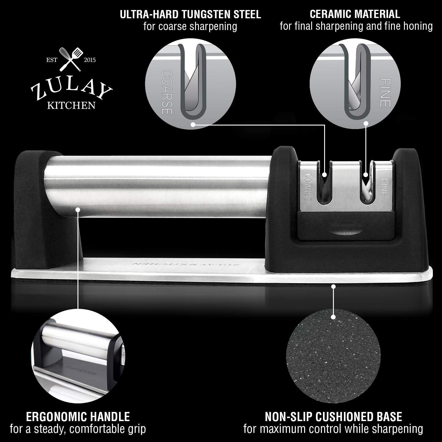 - **Ultra-Hard Tungsten Steel** for coarse sharpening
- **Ceramic Material** for final sharpening and fine honing
- **Ergonomic Handle** for a steady, comfortable grip
- **Non-Slip Cushioned Base** for maximum control while sharpening
- **Zulay Kitchen** EST 2015