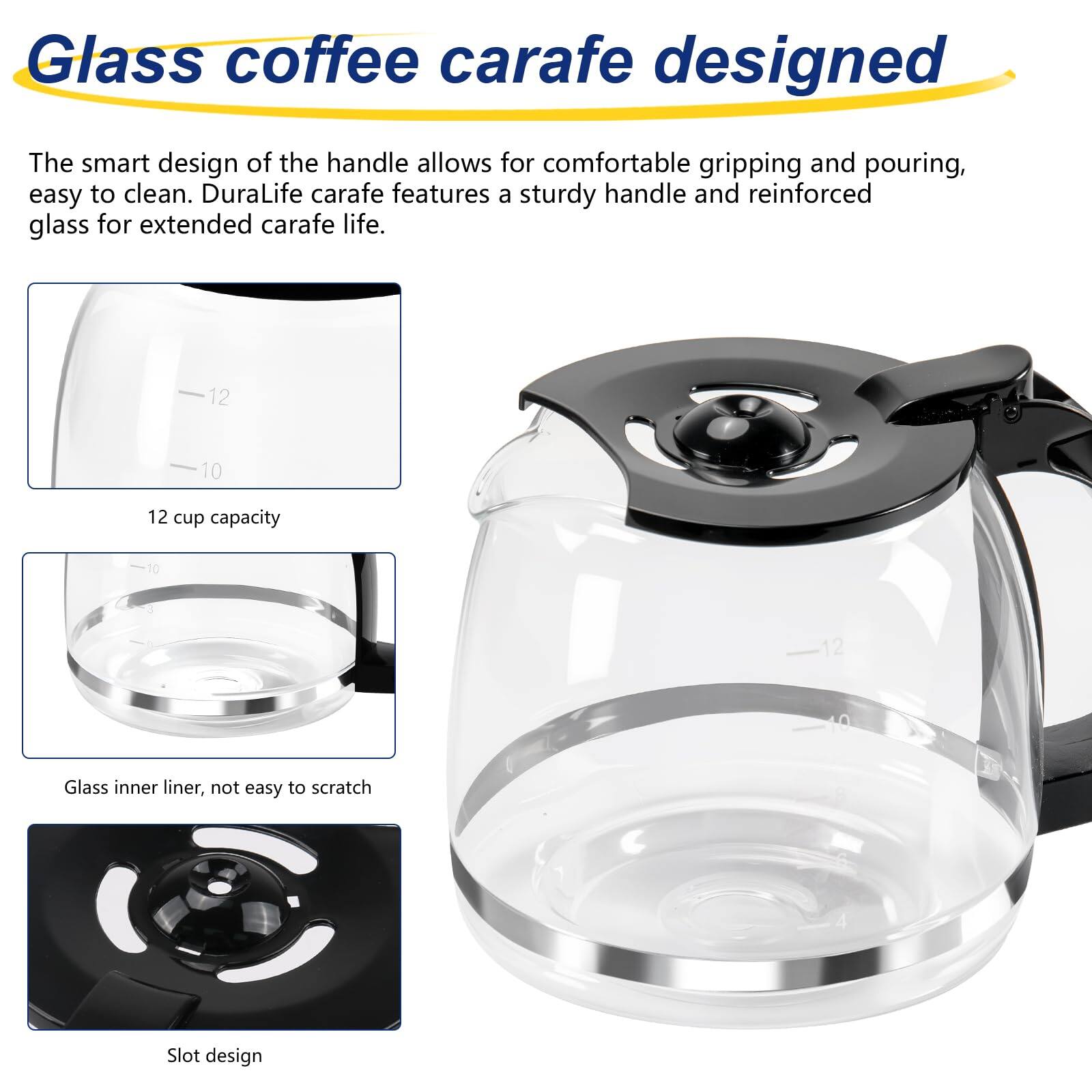 Glass coffee carafe designed

The smart design of the handle allows for comfortable gripping and pouring, easy to clean. DuraLife carafe features a sturdy handle and reinforced glass for extended carafe life.

- 12 cup capacity
- Glass inner liner, not easy to scratch
- Slot design