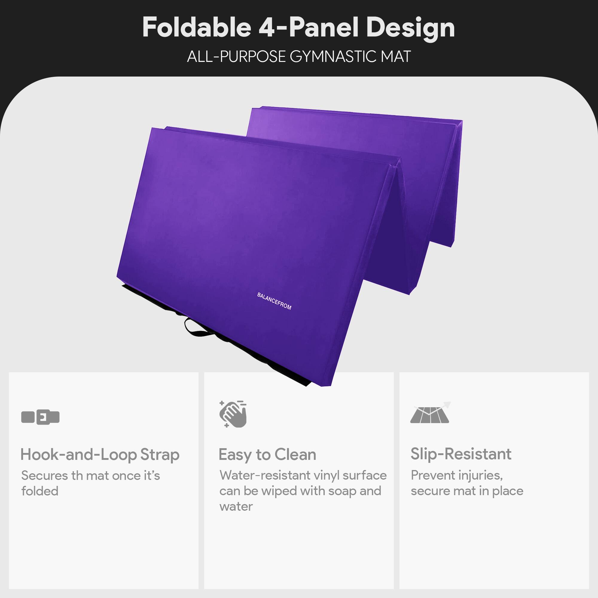 Foldable 4-Panel Design  
ALL-PURPOSE GYMNASTIC MAT  

Hook-and-Loop Strap  
Secures the mat once it's folded  

Easy to Clean  
Water-resistant vinyl surface can be wiped with soap and water  

Slip-Resistant  
Prevent injuries, secure mat in place