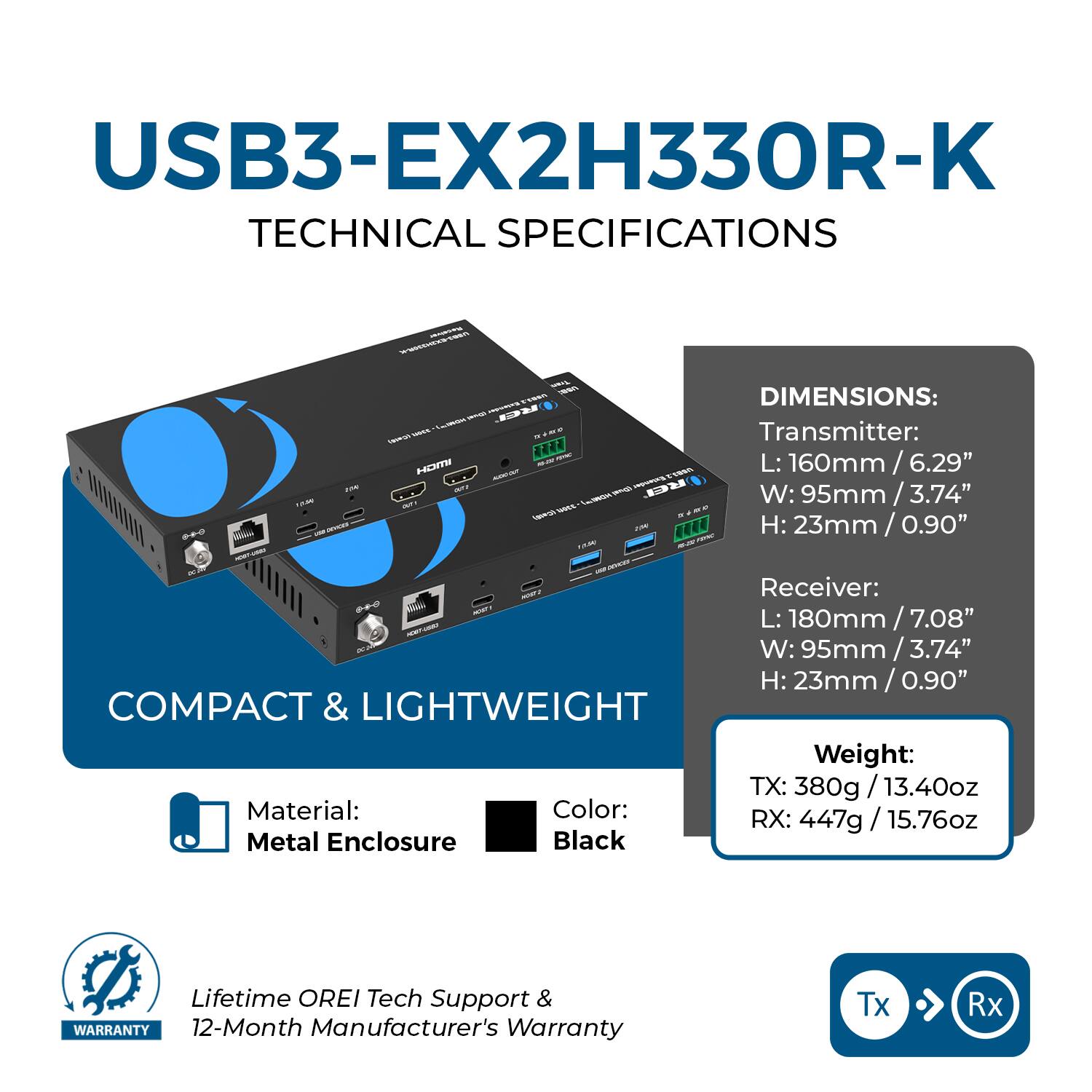 USB3-EX2H330R-K  
TECHNICAL SPECIFICATIONS  

DIMENSIONS:  
Transmitter:  
L: 160mm / 6.29"  
W: 95mm / 3.74"  
H: 23mm / 0.90"  

Receiver:  
L: 180mm / 7.08"  
W: 95mm / 3.74"  
H: 23mm / 0.90"  

COMPACT & LIGHTWEIGHT  
Weight:  
TX: 380g / 13.40oz  
RX: 447g / 15.76oz  

Material: Metal Enclosure  
Color: Black  

Lifetime OREI Tech Support & 12-Month Manufacturer's Warranty  

Tx → Rx