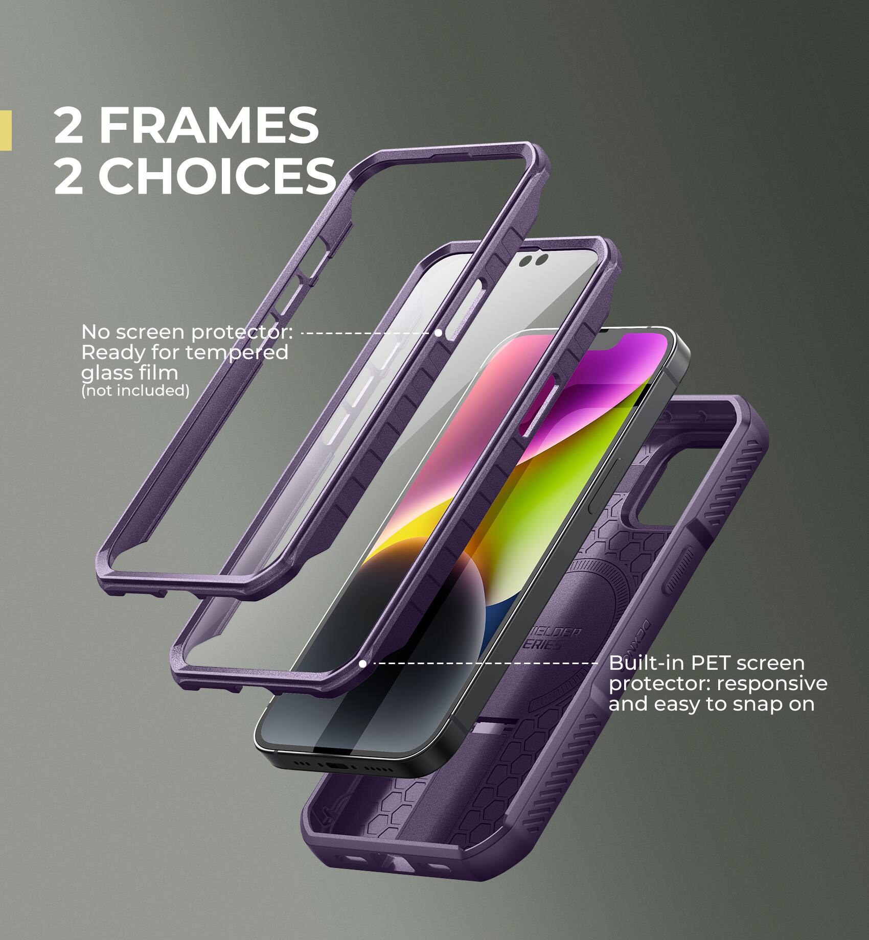 2 FRAMES 2 CHOICES

No screen protector: Ready for tempered glass film (not included)

Built-in PET screen protector: responsive and easy to snap on