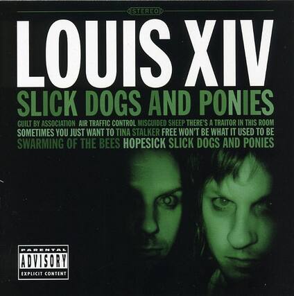 STEREO
LOUIS XIV
SLICK DOGS AND PONIES
GUILT BY ASSOCIATION
AIR TRAFFIC CONTROL
MISGUIDED SHEEP
THERE'S A TRAITOR IN THIS ROOM
SOMETIMES YOU JUST WANT TO
TINA STALKER
FREE WON'T BE WHAT IT USED TO BE
SWARMING OF THE BEES
HOPESICK
SLICK DOGS AND PONIES
PARENTAL ADVISORY
EXPLICIT CONTENT