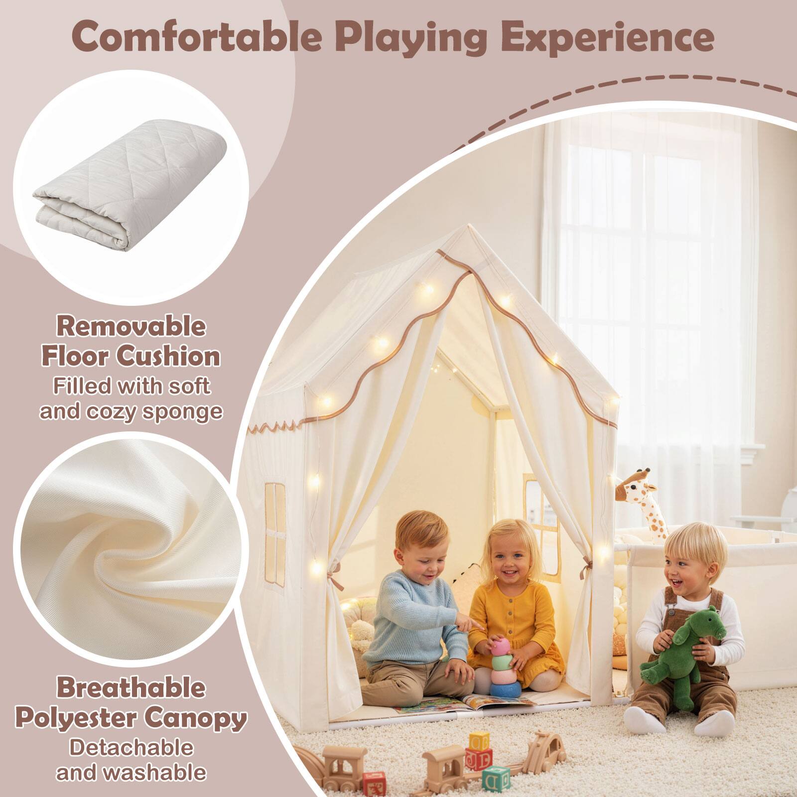 Comfortable Playing Experience

- Removable Floor Cushion
  - Filled with soft and cozy sponge

- Breathable Polyester Canopy
  - Detachable and washable
