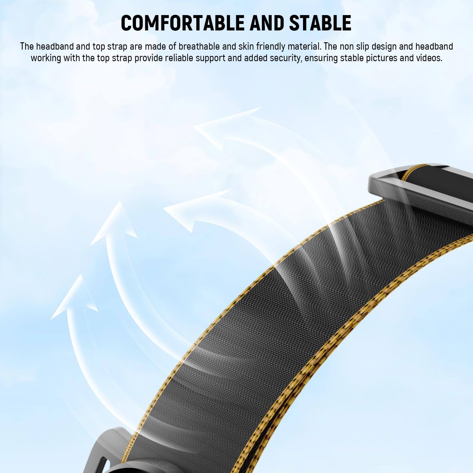 COMFORTABLE AND STABLE

The headband and top strap are made of breathable and skin-friendly material. The non-slip design and headband working with the top strap provide reliable support and added security, ensuring stable pictures and videos.