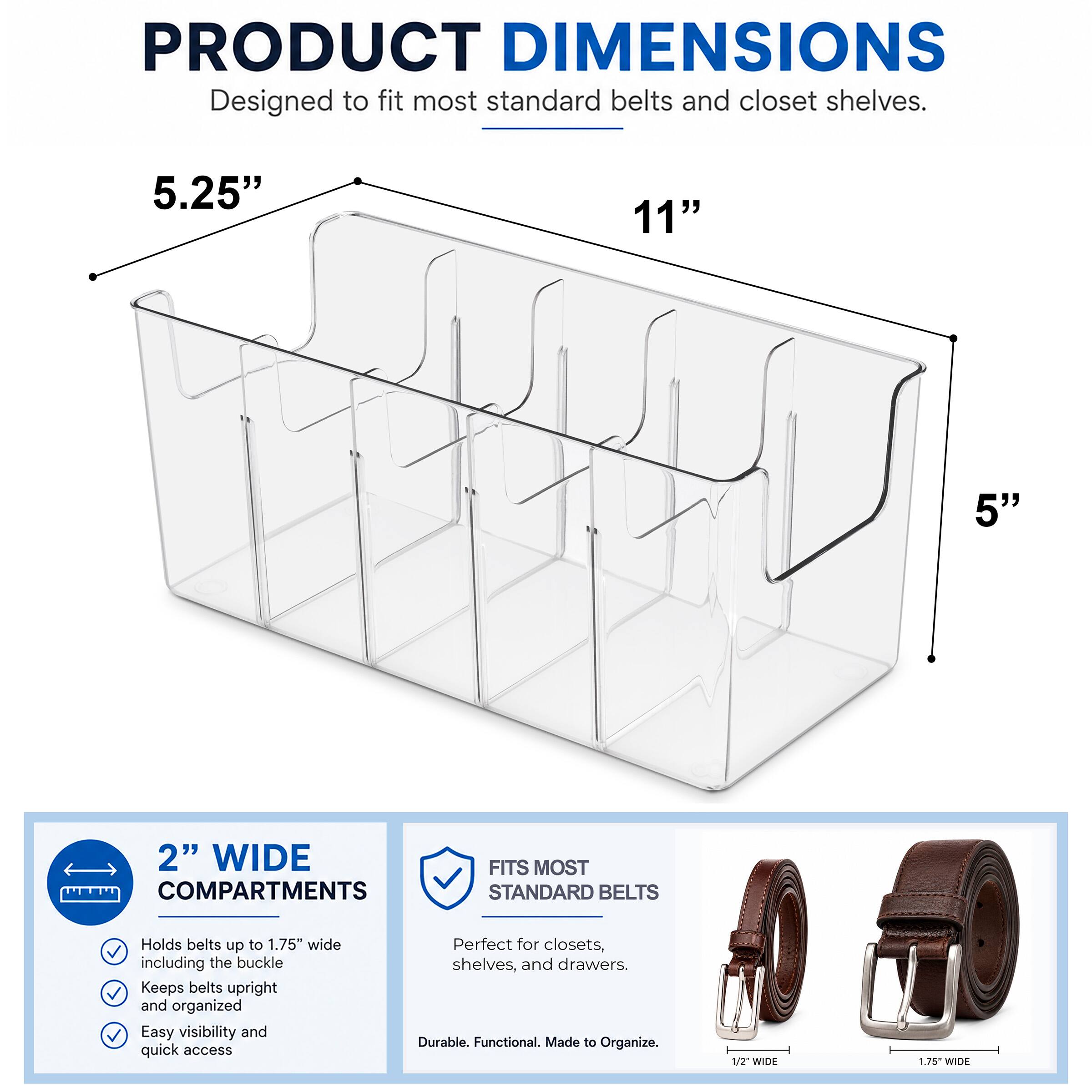PRODUCT DIMENSIONS  
Designed to fit most standard belts and closet shelves.  
5.25"  
11"  
5"  

2" WIDE COMPARTMENTS  
FITS MOST STANDARD BELTS  
Holds belts up to 1.75" wide including the buckle  
Keeps belts upright and organized  
Easy visibility and quick access  
Perfect for closets, shelves, and drawers.  
Durable. Functional. Made to Organize.  

1/2" WIDE  
1.75" WIDE