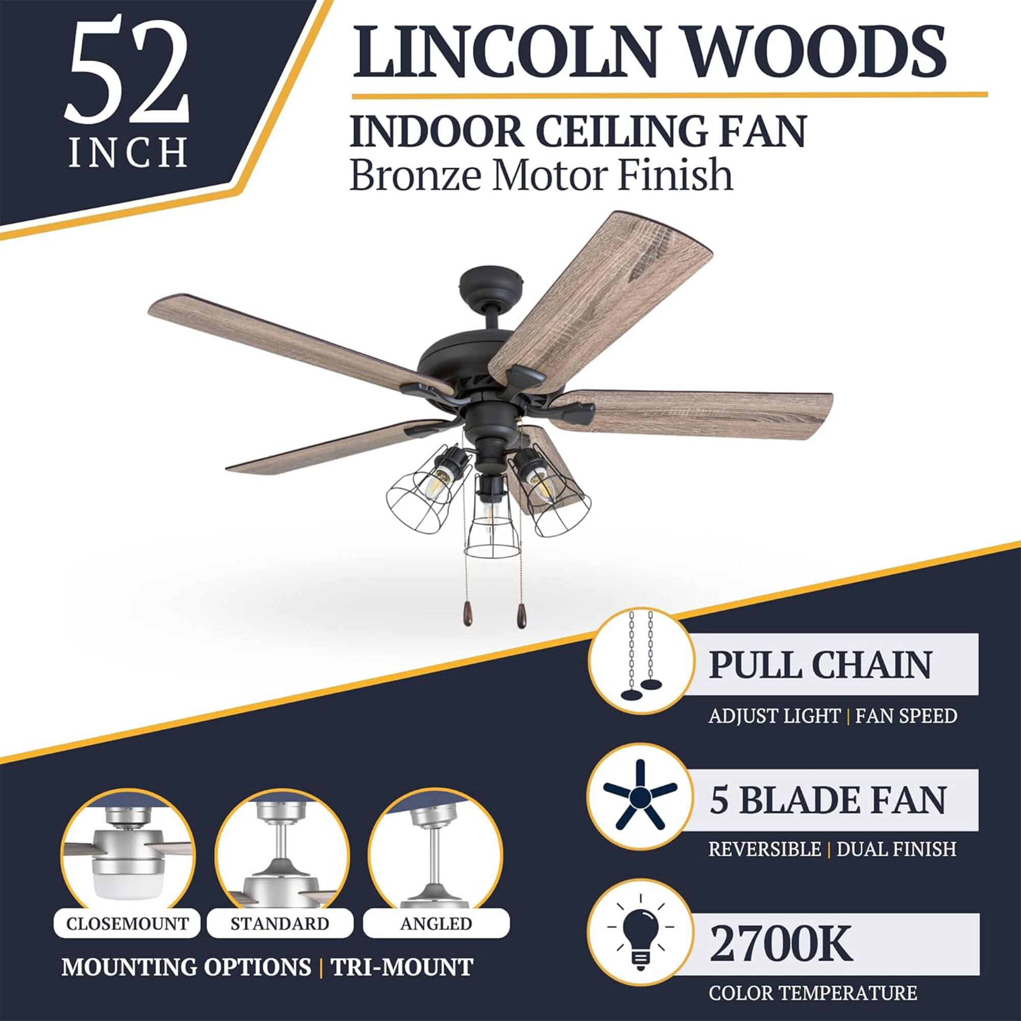 52 INCH LINCOLN WOODS INDOOR CEILING FAN  
Bronze Motor Finish  
PULL CHAIN  
ADJUST LIGHT | FAN SPEED  
5 BLADE FAN  
REVERSIBLE | DUAL FINISH  
CLOSEMOUNT STANDARD ANGLED MOUNTING OPTIONS | TRI-MOUNT  
2700K COLOR TEMPERATURE