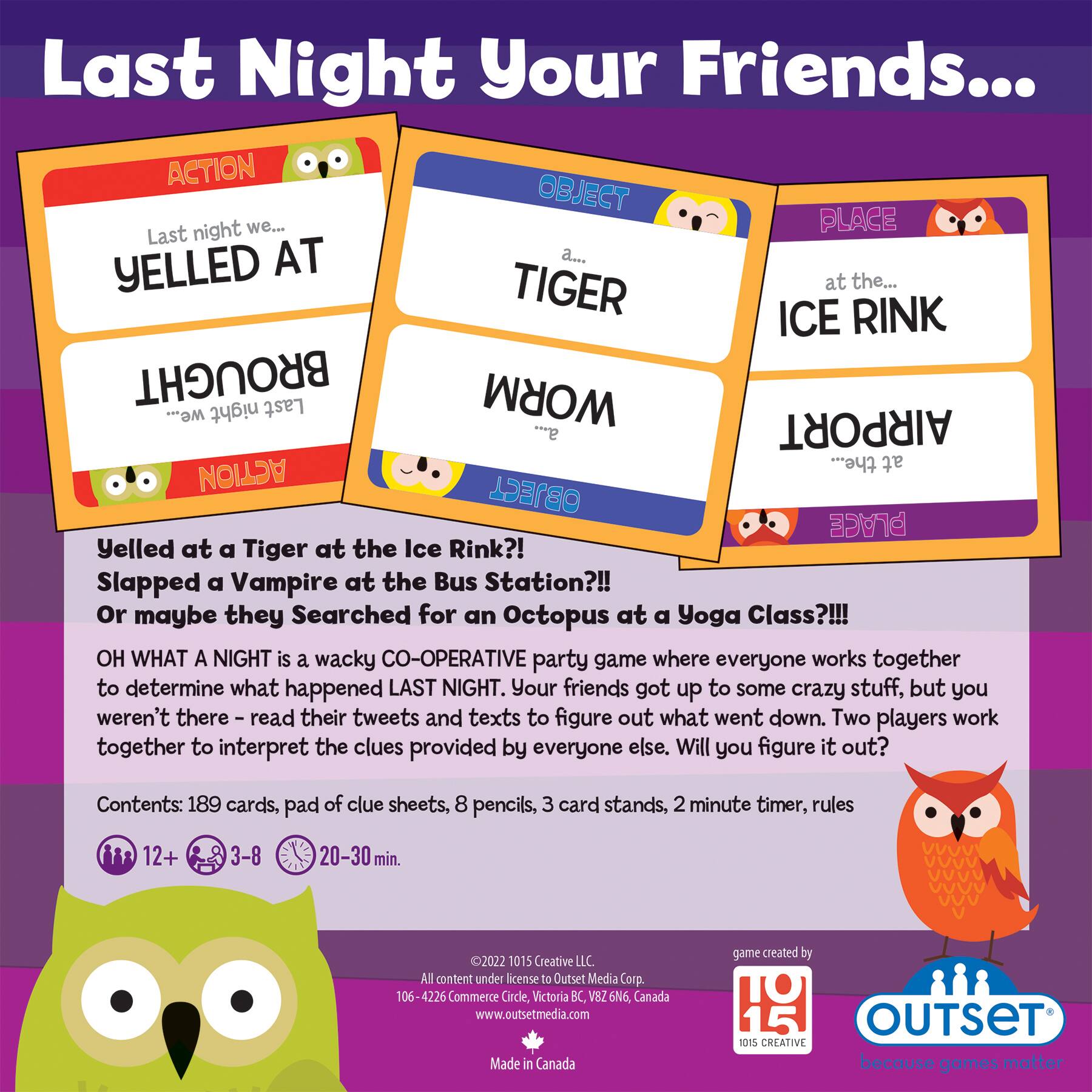 Last Night Your Friends...

ACTION OBJECT night we...
PLACE Last night at a...
YELLED TIGER at the Ice Rink!
BROUGHT Last night a...
at the Airport the...
at a Yoga Class?!!!

WHAT A NIGHT is a wacky CO-OPERATIVE party game where everyone works together to determine what happened LAST NIGHT. Your friends got up to some crazy stuff, but you weren't there - read their tweets and texts to figure out what went down. Two players work together to interpret the clues provided by everyone else. Will you figure it out?

Contents: 189 cards, pad of clue sheets, 8 pencils, 3 card stands, 2 minute timer, rules
12+ 3-8 20-30 min.
2022 1015 Creative LL
All content under license to Outset Media Corp.
106-4226 Commerce Circle, Victoria BC, V82 6N6 Canada
[www.outsetmedia.com](http://www.outsetmedia.com)
Made in Canada
Game created by TO 15 OUTSET 1015 CREATIVE