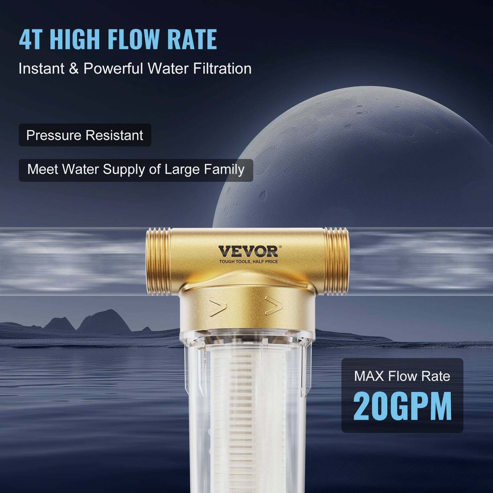 4T HIGH FLOW RATE  
Instant & Powerful Water Filtration  

Pressure Resistant  
Meet Water Supply of Large Family  

VEVOR  
TOUGH TOOLS, HALF PRICE  

MAX Flow Rate  
20GPM