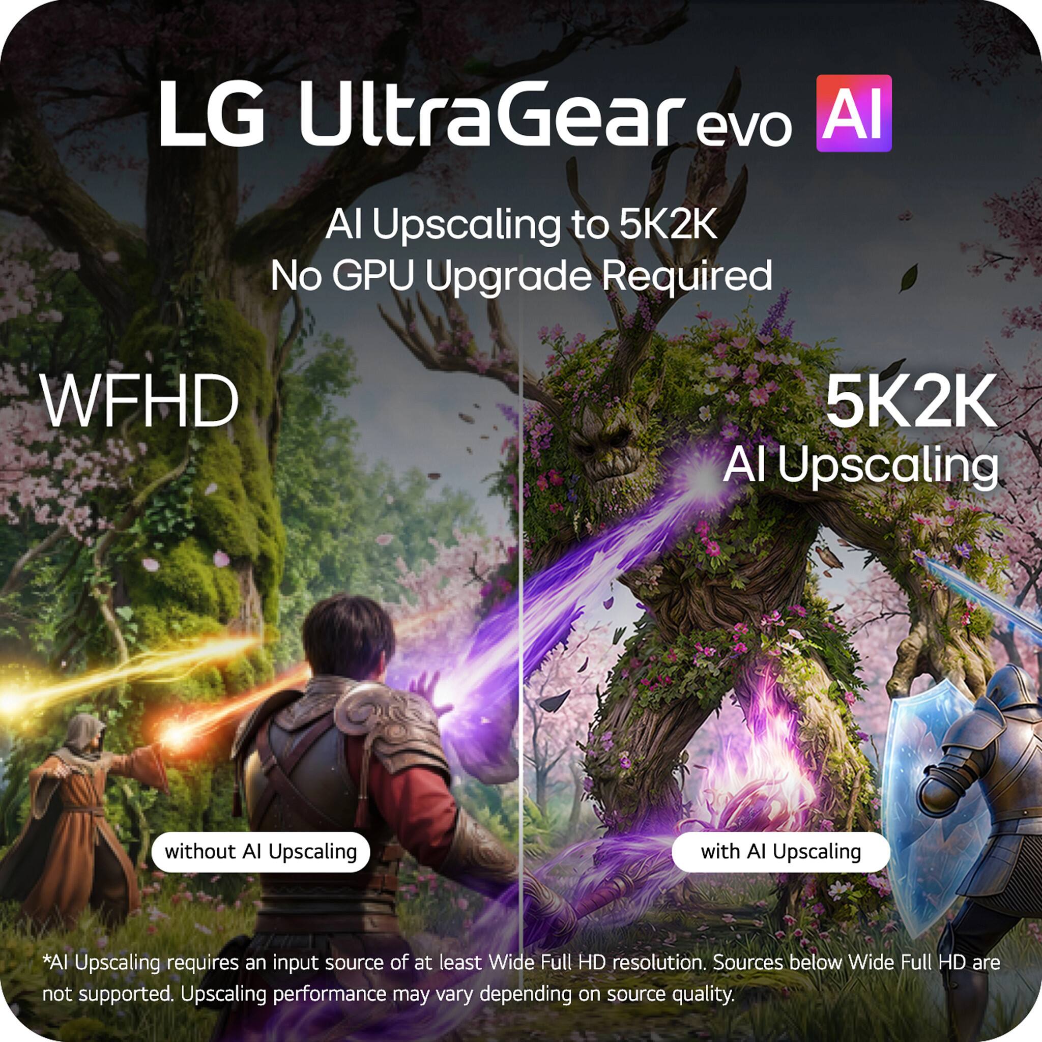 LG UltraGear evo AI  
AI Upscaling to 5K2K  
No GPU Upgrade Required  

WFHD  
5K2K  
AI Upscaling  

*AI Upscaling requires an input source of at least Wide Full HD resolution. Sources below Wide Full HD are not supported. Upscaling performance may vary depending on source quality.