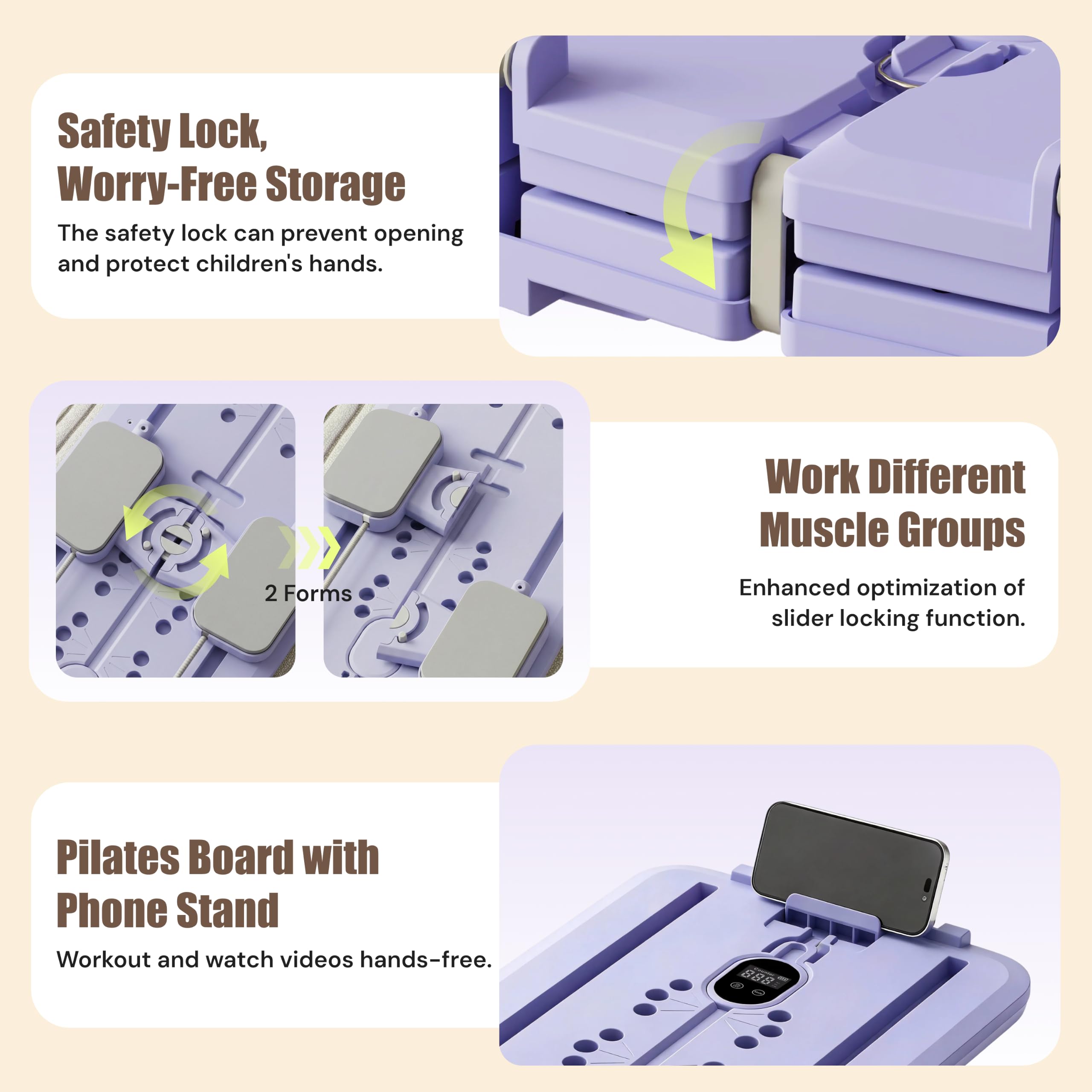 Safety Lock, Worry-Free Storage  
The safety lock can prevent opening and protect children's hands.

2 Forms  
Work Different Muscle Groups  
Enhanced optimization of slider locking function.

Pilates Board with Phone Stand  
Workout and watch videos hands-free.