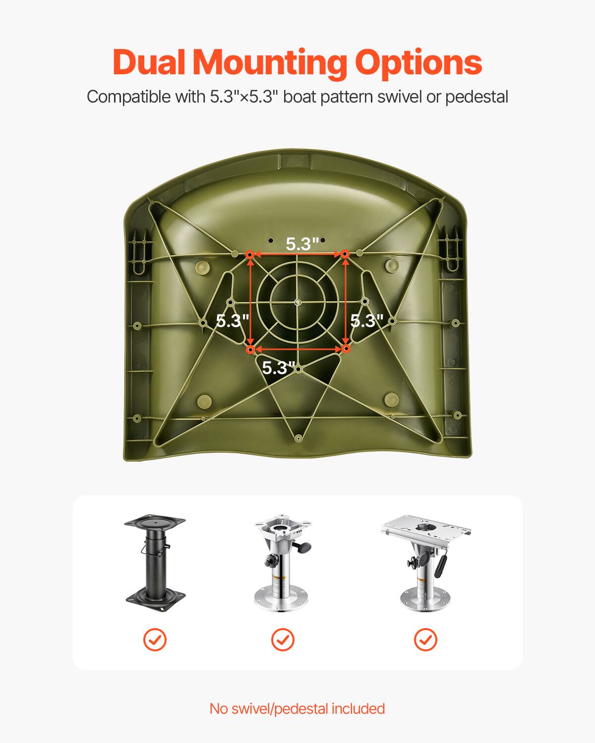 Dual Mounting Options
Compatible with 5.3"x5.3" boat pattern swivel or pedestal
5.3"
5.3"
5.3"
5.3"
No swivel/pedestal included