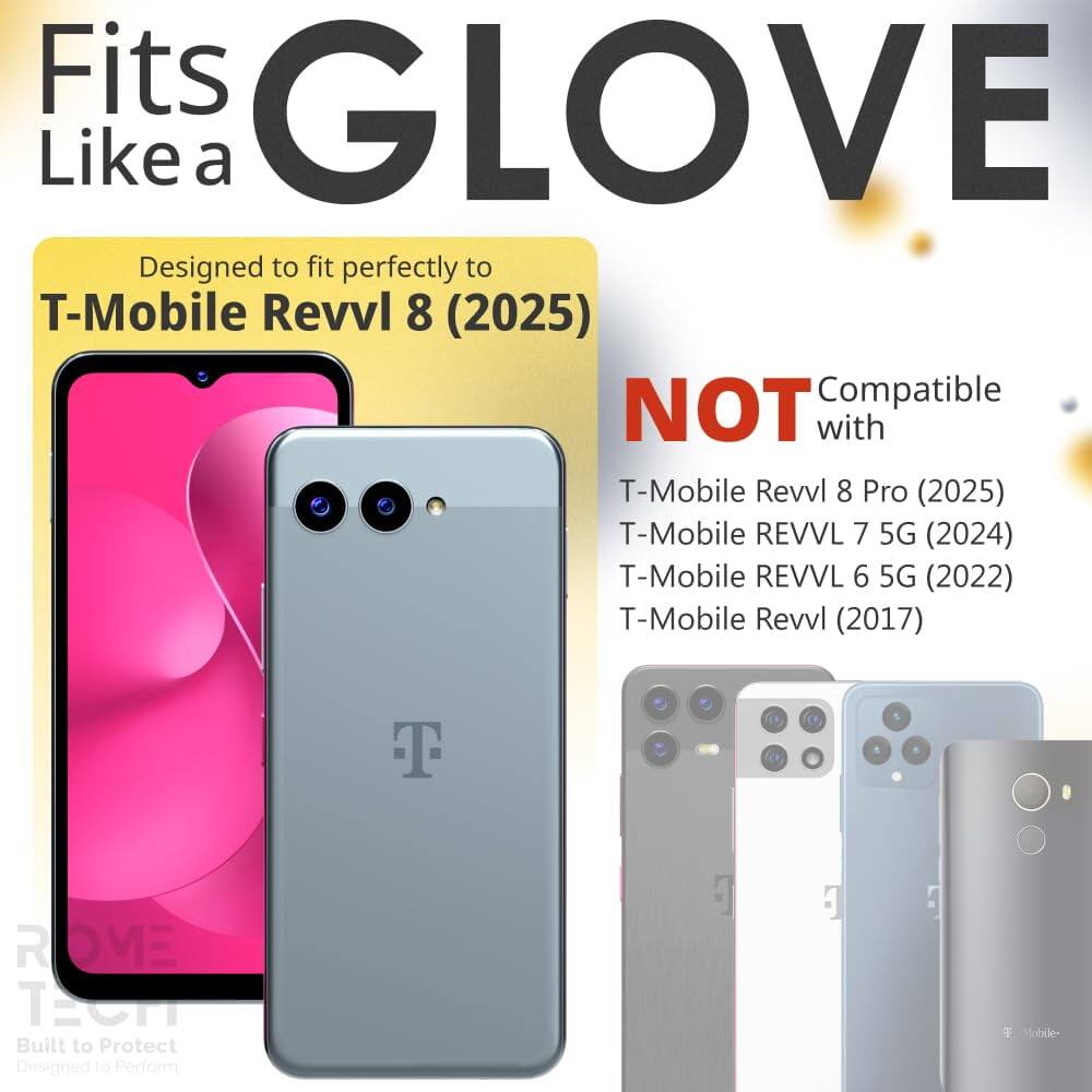 Fits GLOVE Like a  
Designed to fit perfectly to T-Mobile Revvl 8 (2025)  
NOT Compatible with T-Mobile Revvl 8 Pro (2025)  
T-Mobile REVVL 7 5G (2024)  
T-Mobile REVVL 6 5G (2022)  
T-Mobile Revvl (2017)  
T ROVE TS  
Built to Protect  
Designed to Perform  
T Mobile-