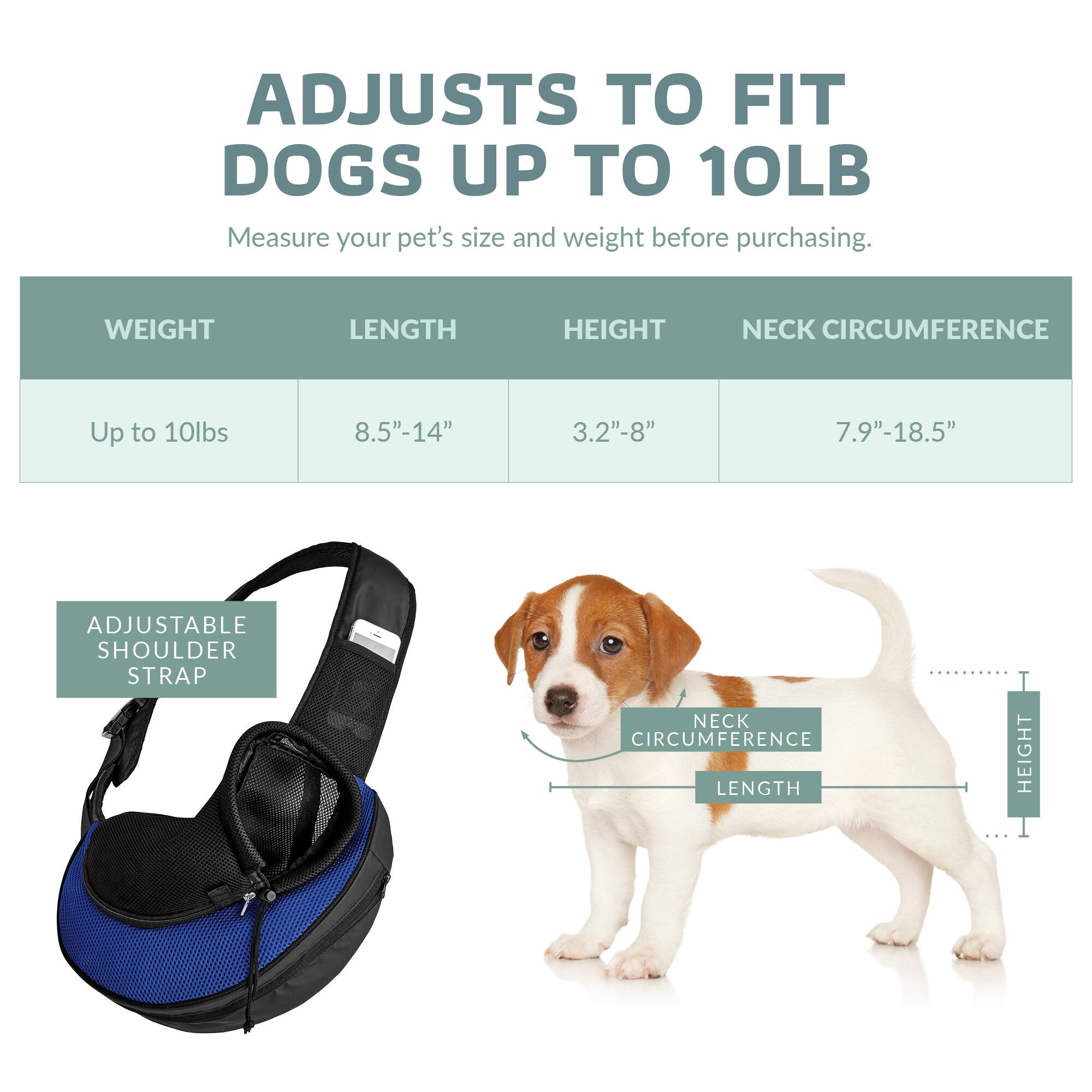 ADJUSTS TO FIT DOGS UP TO 10LB

Measure your pet's size and weight before purchasing.

WEIGHT | LENGTH | HEIGHT | NECK CIRCUMFERENCE
Up to 10lbs | 8.5"-14" | 3.2"-8" | 7.9"-18.5"

ADJUSTABLE SHOULDER STRAP

NECK CIRCUMFERENCE | LENGTH | HEIGHT