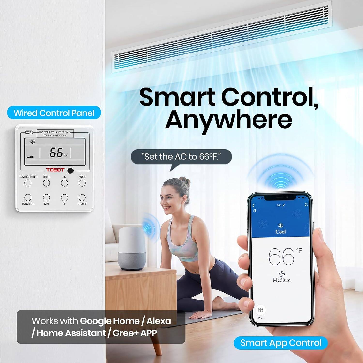 Wired Control Panel: It is prohibited to use of heavy-duty environment

Smart Control, Anywhere "Set the AC to 66°F."

TOSOT

SWING/ENTER TIMER
MODE
FUNCTION
FAN
V
ON/OFF
AC
Cool
F 66°F
Medium
DO

Works with Google Home / Alexa / Home Assistant / Gree+ APP

Smart App Control