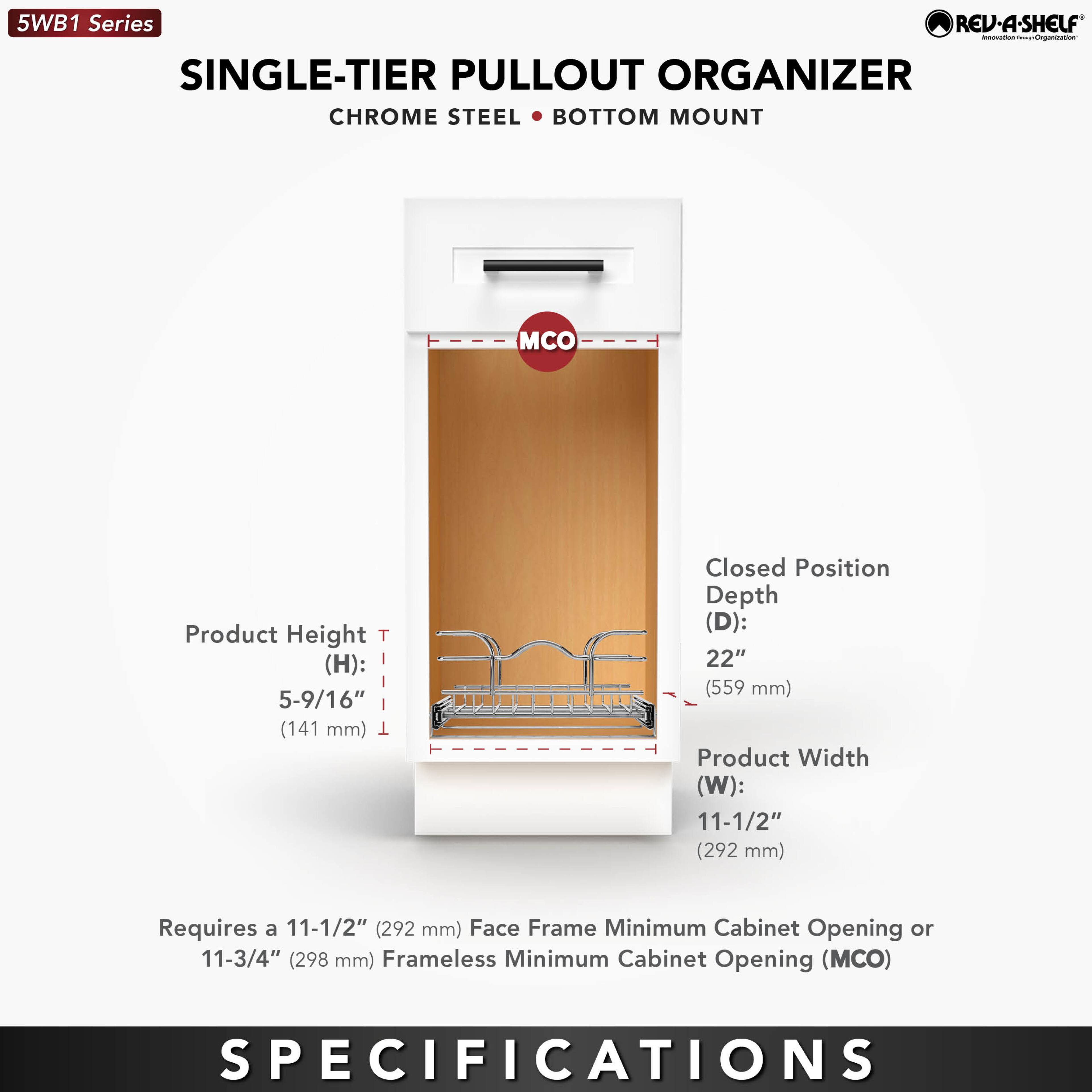 5WB1 Series  
SINGLE-TIER PULLOUT ORGANIZER  
CHROME STEEL • BOTTOM MOUNT  

Product Height (H): 5-9/16" (141 mm)  
Closed Position Depth (D): 22" (559 mm)  
Product Width (W): 11-1/2" (292 mm)  

Requires a 11-1/2" (292 mm) Face Frame Minimum Cabinet Opening or 11-3/4" (298 mm) Frameless Minimum Cabinet Opening (MCO)  

SPECIFICATIONS