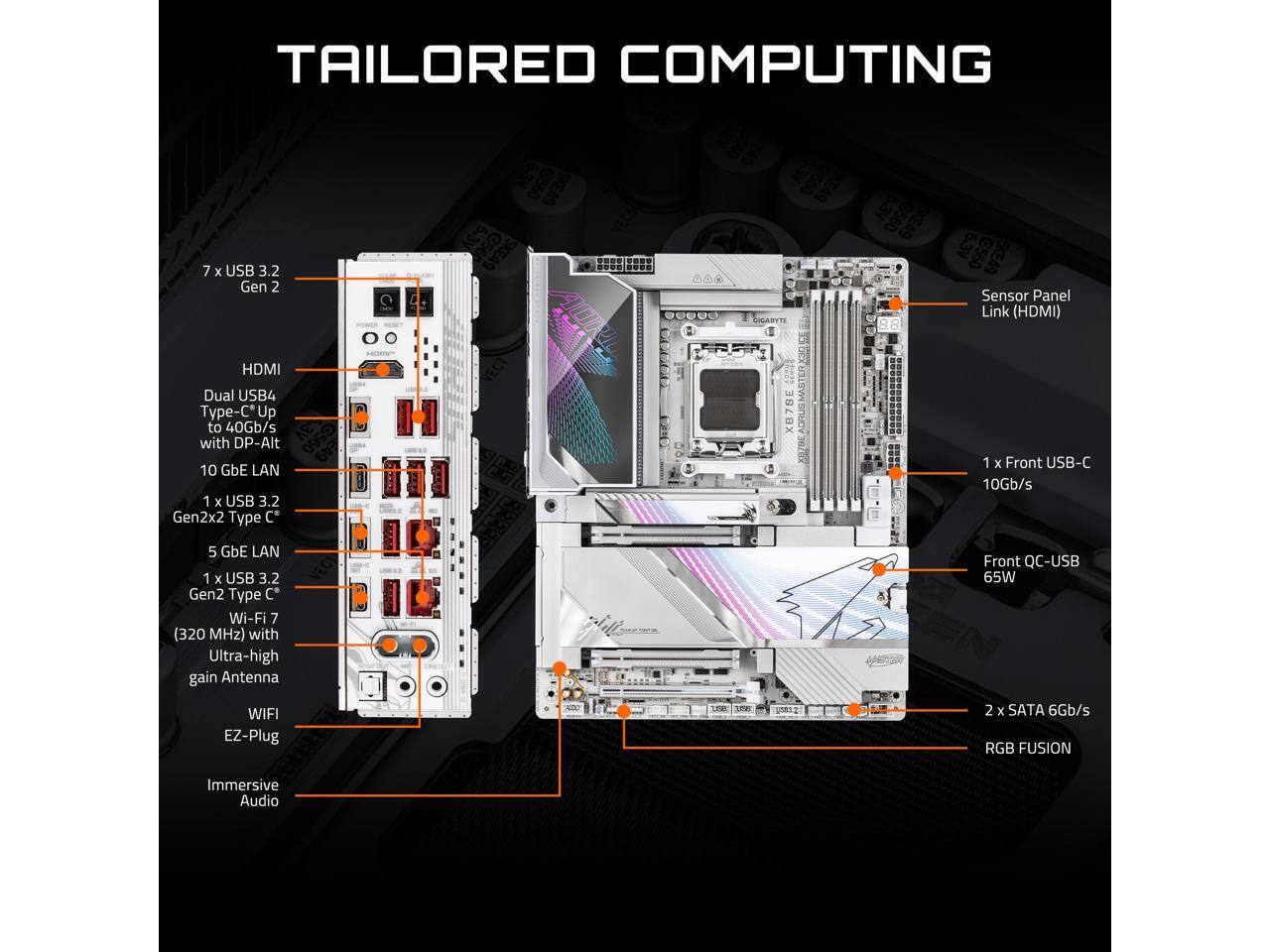 **TAILORED COMPUTING**

- 7 x USB 3.2 Gen 2
- HDMI
- Dual USB4 Type-C* Up to 40Gb/s with DP-Alt
- 1 x Front USB-C 10 GbE LAN 10Gb/s
- 1 x USB 3.2 Gen2x2 Type C' 5 GbE LAN
- 1 x USB 3.2 Gen2 Type C'
- Wi-Fi 7 (320 MHz) with Ultra-high gain Antenna
- Front QC-USB 65W
- 2 x SATA 6Gb/s
- RGB FUSION
- Immersive Audio

**Sensor Panel Link (HDMI)**

**1 x Front USB-C 10 GbE LAN 10Gb/s**

**1 x USB 3.2 Gen2x2 Type C' 5 GbE LAN**

**1 x USB 3.2 Gen2 Type C'**

**Wi-Fi 7 (320 MHz) with Ultra-high gain Antenna**

**EZ-Plug**

**Immersive Audio**