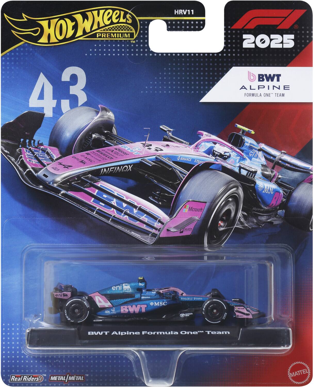HRV11 Hot Wheels Premium 43 Pirelli 5 BWT Alpine Formula One Team MSC Binance Infinox  
2025 BWT Alpine Formula One Team  
Microsoft  
eni  
eni 4 #MSC BWT  
Power  
TM BWT Alpine Formula One Team  
The TM Real Riders is METAL/METAL  
MATTEL