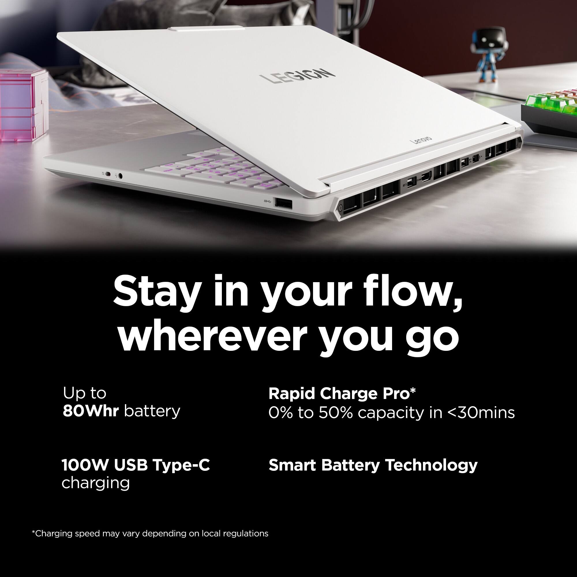 LEGION  
Lenovo  
=  
Stay in your flow, wherever you go  
Up to 80Whr battery  
Rapid Charge Pro* 0% to 50% capacity in <30mins  
100W USB Type-C charging  
Smart Battery Technology  
*Charging speed may vary depending on local regulations
