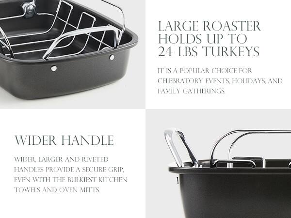 LARGE ROASTER HOLDS UP TO 24 LBS TURKEYS  
IT IS A POPULAR CHOICE FOR CELEBRATORY EVENTS, HOLIDAYS, AND FAMILY GATHERINGS.

WIDER HANDLE  
WIDER, LARGER AND RIVETED HANDLES PROVIDE A SECURE GRIP, EVEN WITH THE BULKIEST KITCHEN TOWELS AND OVEN MITTS.