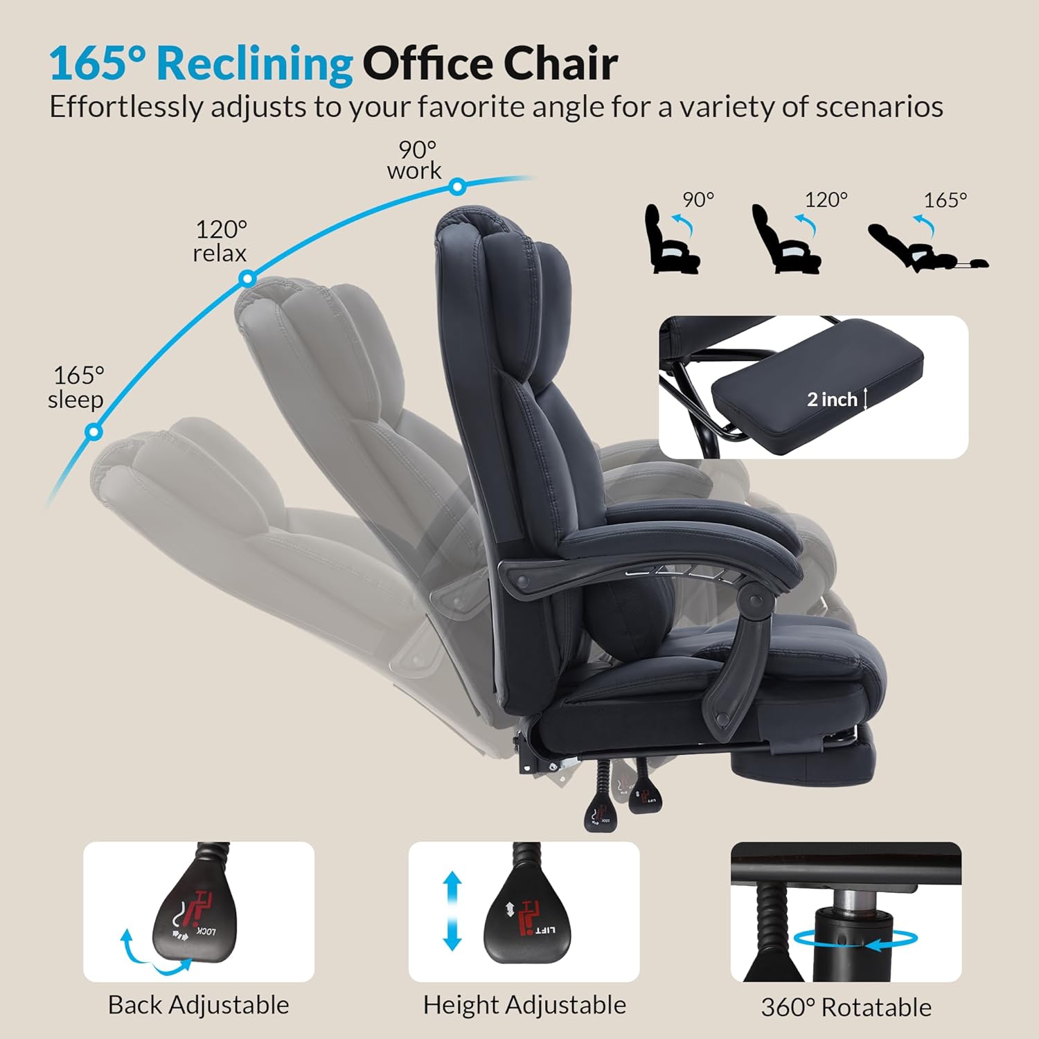 165° Reclining Office Chair  
Effortlessly adjusts to your favorite angle for a variety of scenarios

- 90° work
- 120° relax
- 165° sleep

2 inch P

- Back Adjustable
- Height Adjustable
- 360° Rotatable