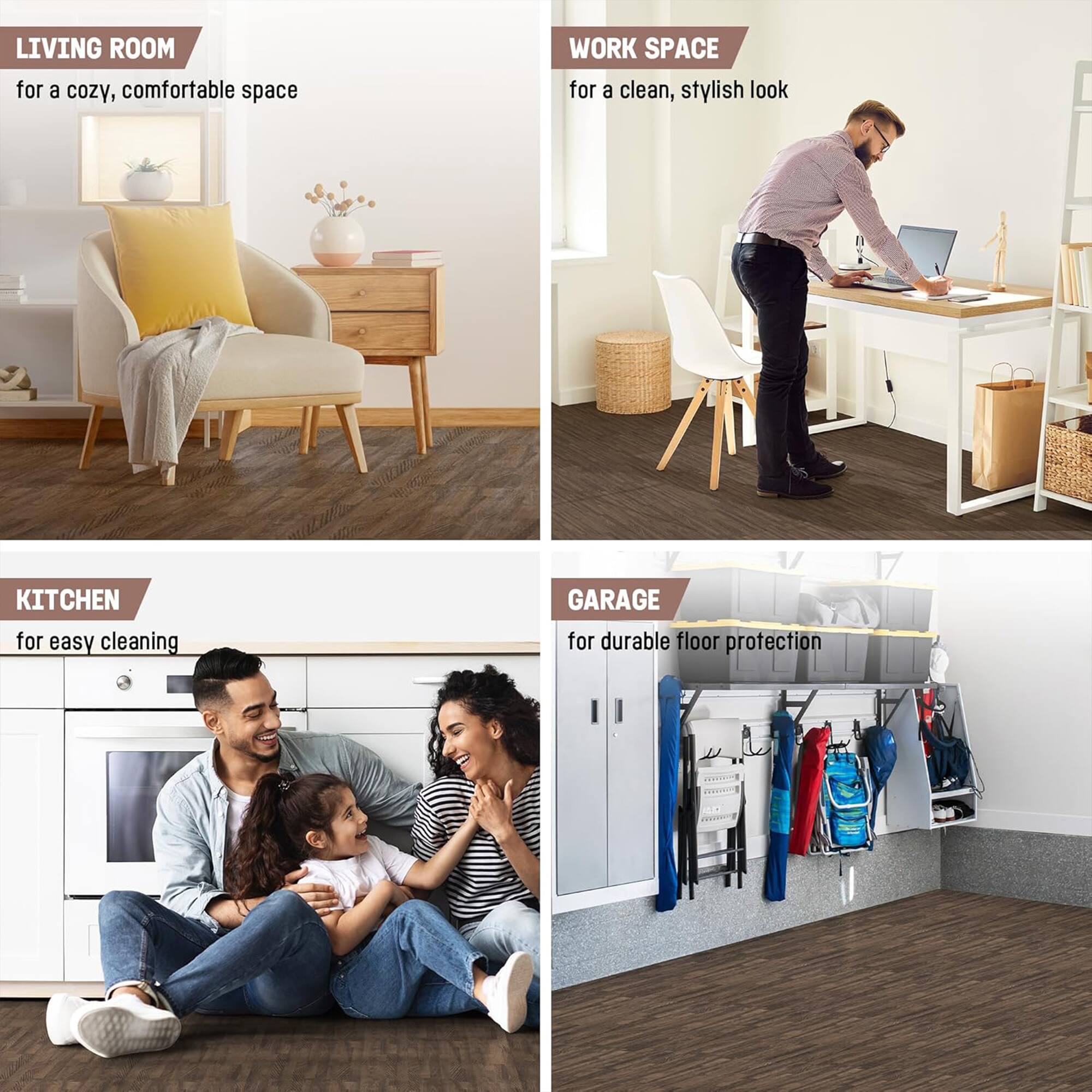 LIVING ROOM for a cozy, comfortable space  
WORK SPACE for a clean, stylish look  
KITCHEN for easy cleaning  
GARAGE for durable floor protection