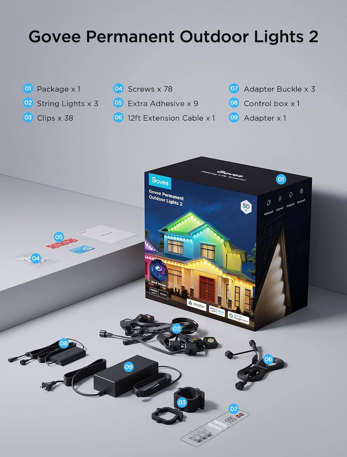 Govee Permanent Outdoor Lights 2

- Package x 1
- String Lights x 3
- Clips x 38
- Screws x 78
- Extra Adhesive x 9
- 12ft Extension Cable x 1
- Adapter Buckle x 3
- Control box x 1
- Adapter x 1