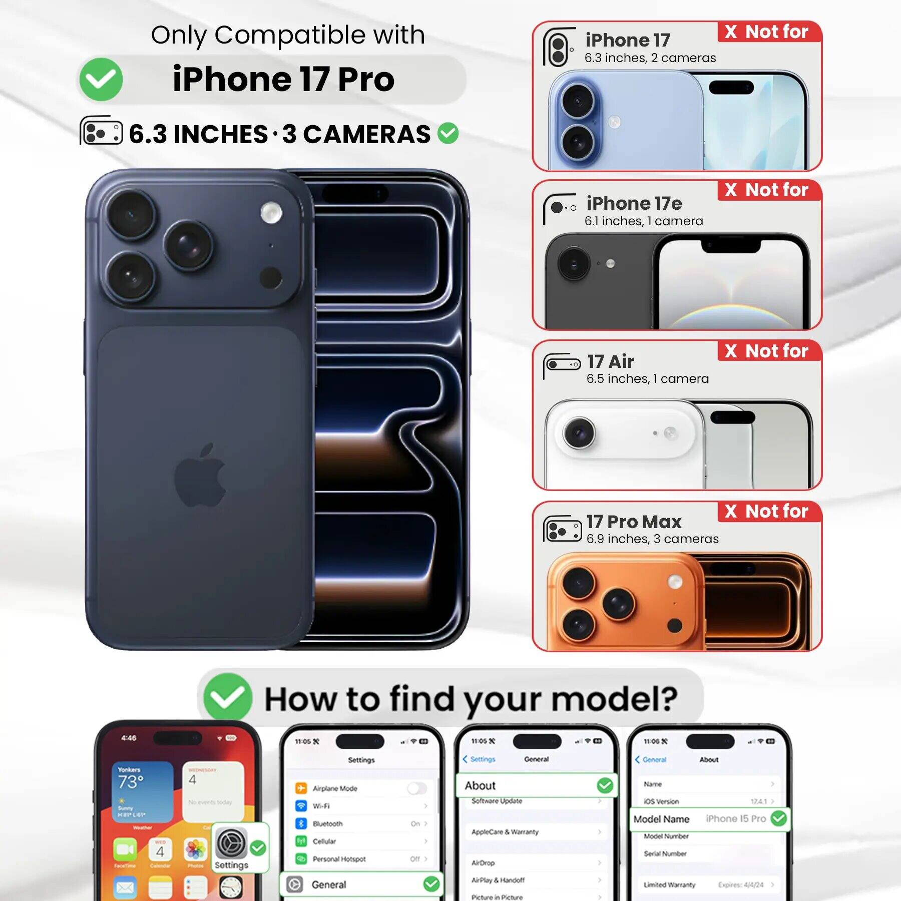 Only Compatible with iPhone 17 Pro

6.3 INCHES • 3 CAMERAS

iPhone 17
X Not for
6.3 inches, 2 cameras

iPhone 17e
X Not for
6.1 inches, 1 camera

17 Air
X Not for
6.5 inches, 1 camera

17 Pro Max
X Not for
6.9 inches, 3 cameras

How to find your model?

Settings
Airplane Mode
Wi-Fi
Bluetooth
Cellular
Personal Hotspot
General
On
Off

Settings
General
About
Software Update
AppleCare & Warranty
AirDrop
AirPlay & Handoff
Picture in Picture

Settings
General
About
Software Update
AppleCare & Warranty
AirDrop
AirPlay & Handoff
Picture in Picture

Model Name
iPhone 15 Pro
Model Number
Serial Number
Limited Warranty Expires: 4/4/24