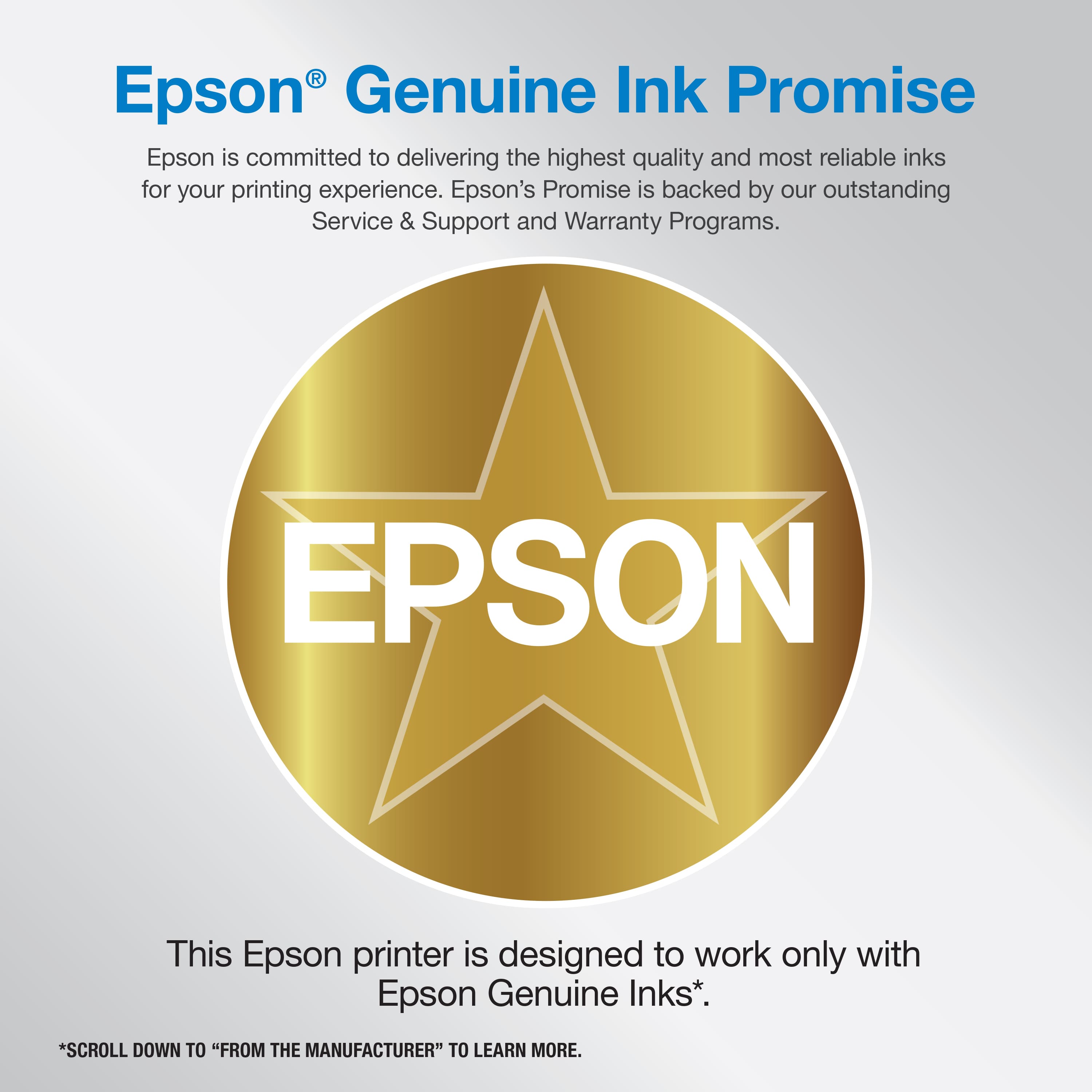 Epson Genuine Ink Promise: Epson is committed to delivering the highest quality and most reliable inks for your printing experience. Epson's Promise is backed by our outstanding Service & Support and Warranty Programs. This Epson printer is designed to work only with Epson Genuine Inks. To learn more, scroll down to "From the Manufacturer".