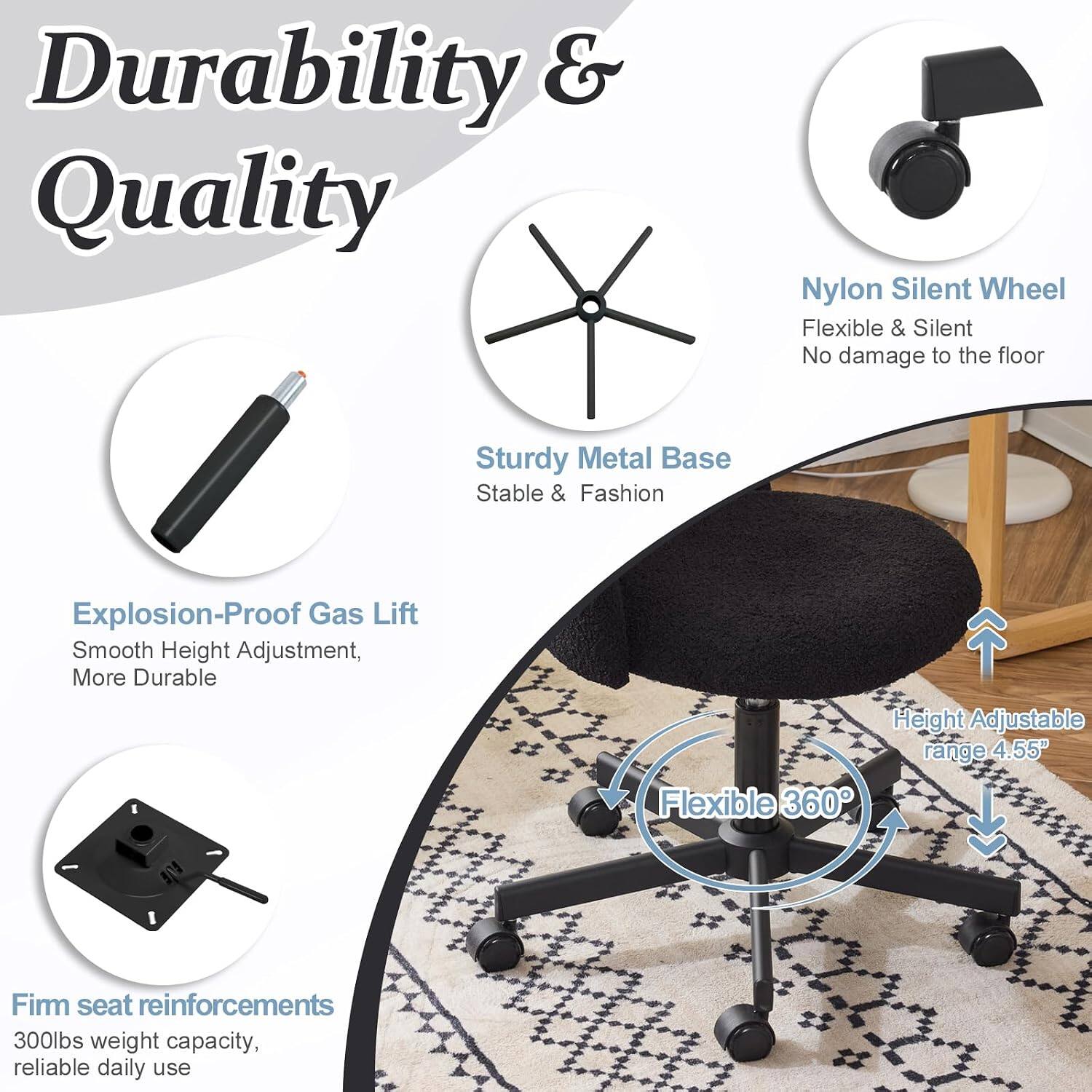 Durability & Quality

- Nylon Silent Wheel: Flexible & Silent, No damage to the floor
- Sturdy Metal Base: Stable & Fashion
- Explosion-Proof Gas Lift: Smooth Height Adjustment, More Durable
- Flexible 360° Height Adjustable range 4.55"
- Firm seat reinforcements: 300lbs weight capacity, reliable daily use