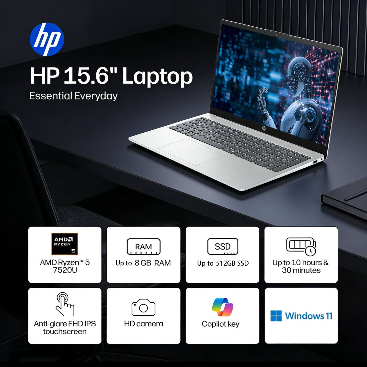 HP 15.6" Laptop Essential Everyday  
AMD Ryzen 5 7520U  
Up to 8 GB RAM  
Up to 512GB SSD  
Up to 10 hours & 30 minutes  
Anti-glare FHD IPS touchscreen  
HD camera  
Copilot key  
Windows 11