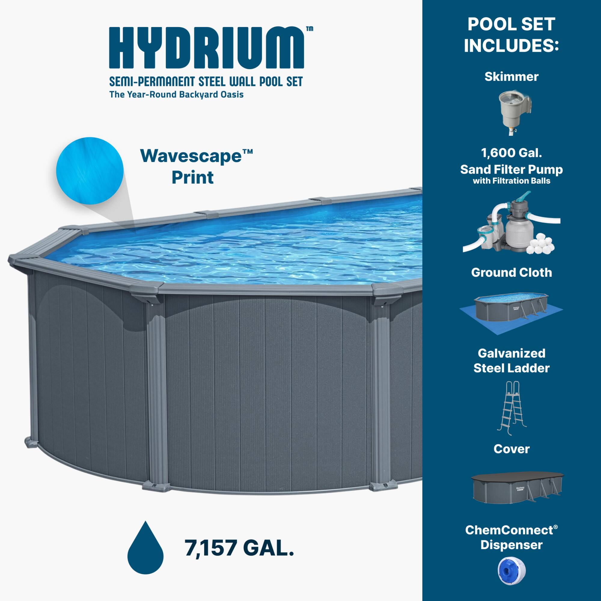 HYDRIUM SEMI-PERMANENT STEEL WALL POOL SET  
The Year-Round Backyard Oasis  

POOL SET INCLUDES:  
- Skimmer  
- 1,600 Gal. Sand Filter Pump with Filtration Balls  
- Ground Cloth  
- Galvanized Steel Ladder  
- Cover  
- ChemConnect® Dispenser  

Wavescape™ Print  
7,157 GAL.