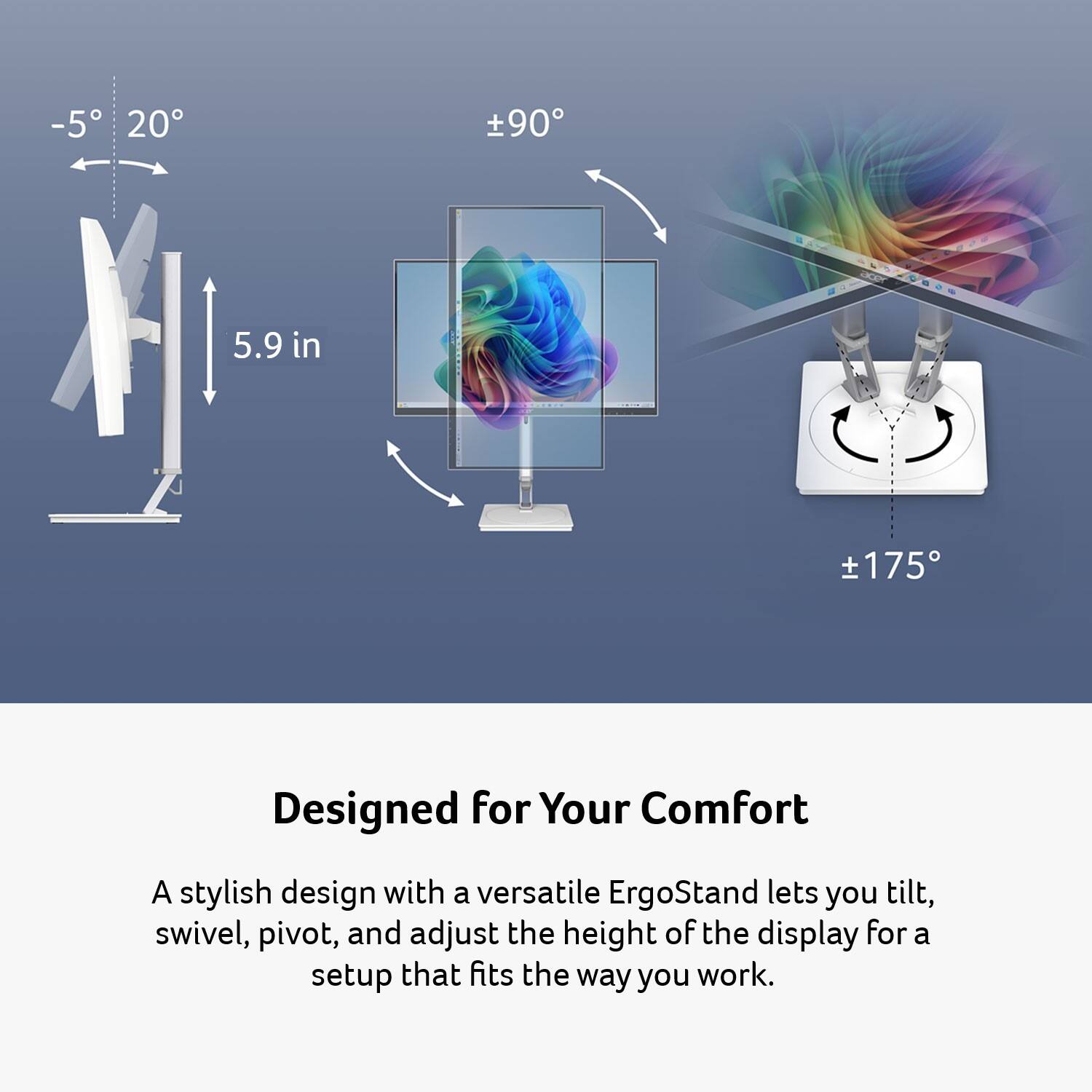 -5° 20°  
±90°  
5.9 in  
±175°  

Designed for Your Comfort  

A stylish design with a versatile ErgoStand lets you tilt, swivel, pivot, and adjust the height of the display for a setup that fits the way you work.
