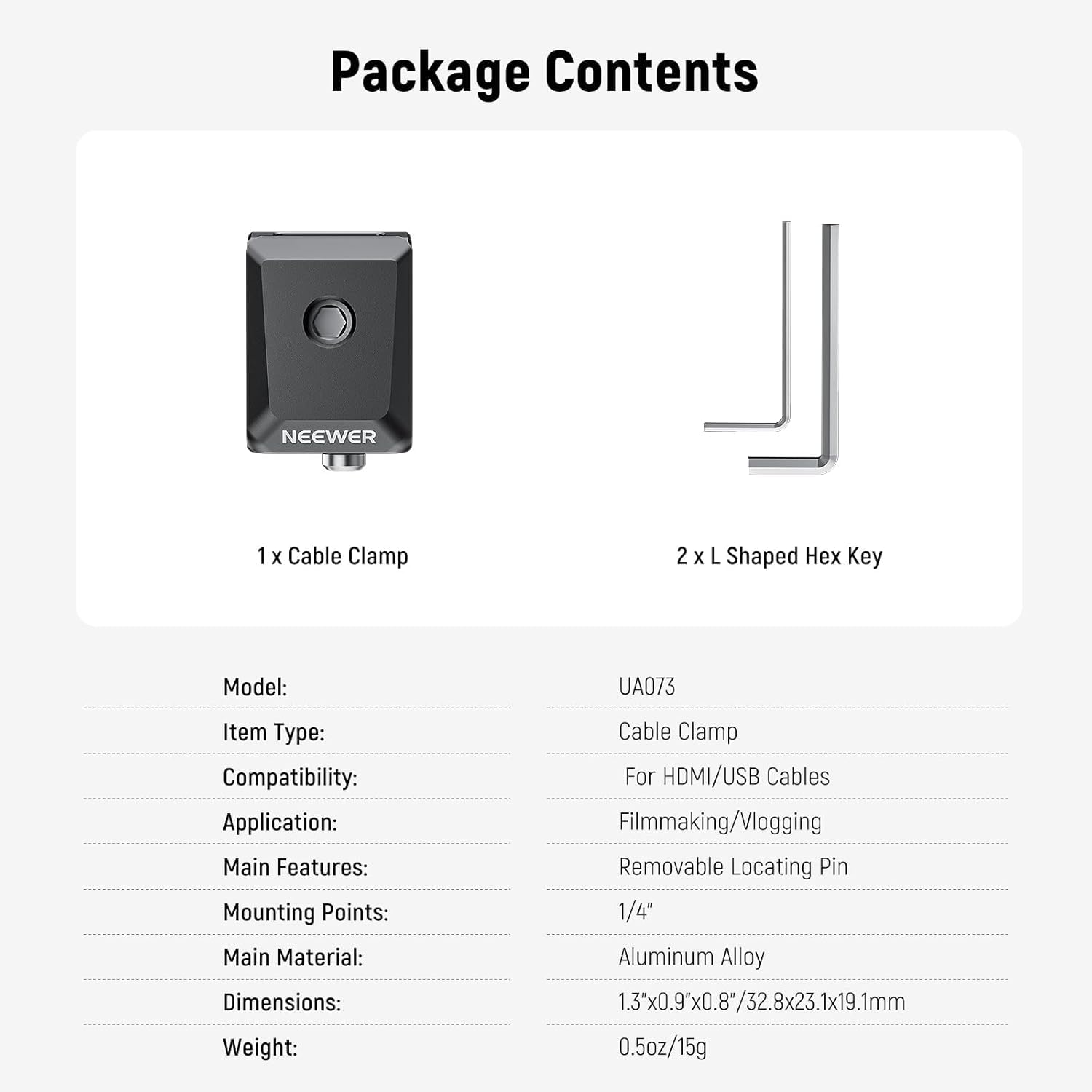 Package Contents

NEEWER
1 X Cable Clamp
2 X L Shaped Hex Key

Model: UA073
Item Type: Cable Clamp
Compatibility: For HDMI/USB Cables
Application: Filmmaking/Vlogging
Main Features: Removable Locating Pin
Mounting Points: 1/4"
Main Material: Aluminum Alloy
Dimensions: 1.3"x0.9"x0.8"/32.8x23.1x19.1mm
Weight: 0.5oz/15g