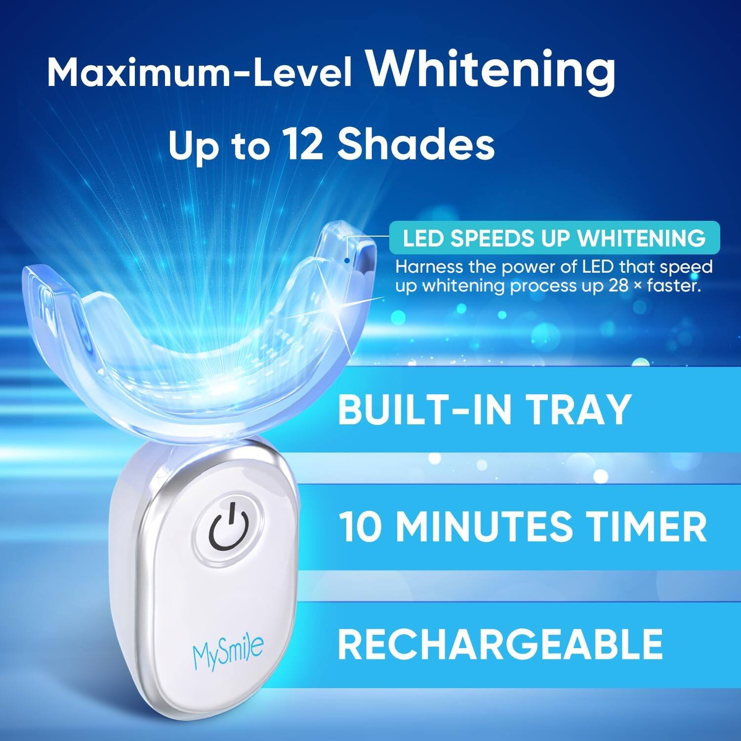 Maximum-Level Whitening  
Up to 12 Shades  

LED SPEEDS UP WHITENING  
Harness the power of LED that speed up whitening process up 28 x faster.  

BUILT-IN TRAY  

10 MINUTES TIMER  

RECHARGEABLE  

MySmile