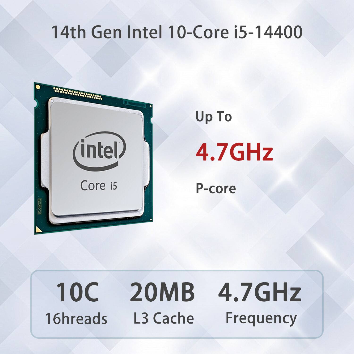 14th Gen Intel 10-Core i5-14400  
Up To 4.7GHz  
P-core  

10C 16threads  
20MB L3 Cache  
4.7GHz Frequency