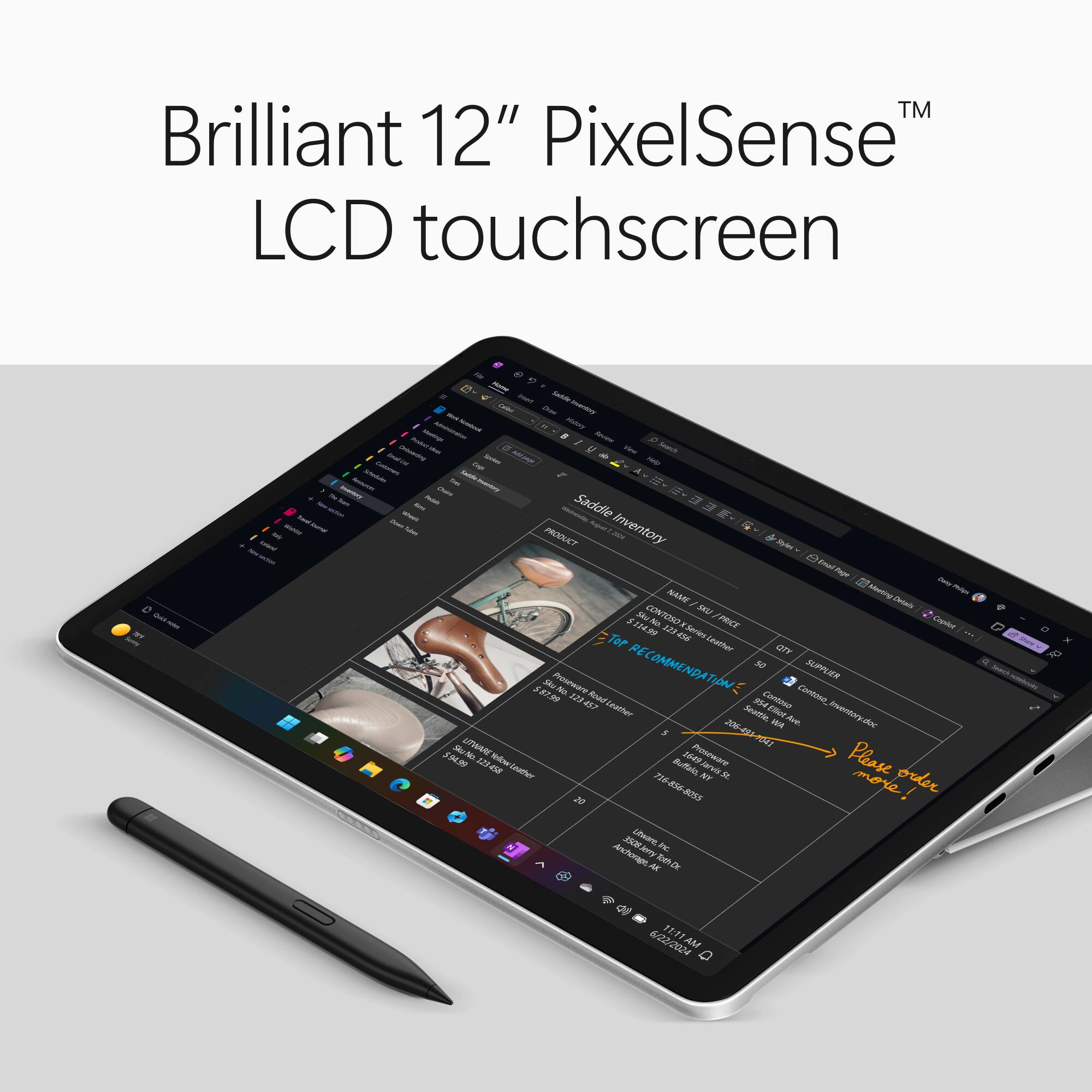 TM Brilliant 12" PixelSense LCD touchscreen

Quick notes BY Surry

Daily Wahlim retrieval

From mart Sadelle Wirk Draw Inventory Notatorie Hishiny Product Mustimps - Forview Drinceding - U Search Colorhers EmalLis Spokes MINN Help Insturchi Schedules tree Laddle Inventory Amountary Where WASTER Saddle Tubes August 201 Inventory PRODUCT Daity Philign NAME Meeting Details CONTOSO SKU $114.99 123 456 X Series /PRICE Copilot Leather QTY 5 Sku Proseware No. 123 457 Road RECOMMENDATION: Contaso Contoso SUPPLIER Leather Seattle, Ave. Inventory.doc WA Sku LITWARE Proseware 206-491-1041 $94.99 123-458 Leather Buffalo, 1649 NY Jarvis St. Please order 20 716-856-8055 more! Utware, Inc. Anchorage, Jerry AK Toth Dr.

6/22/2024