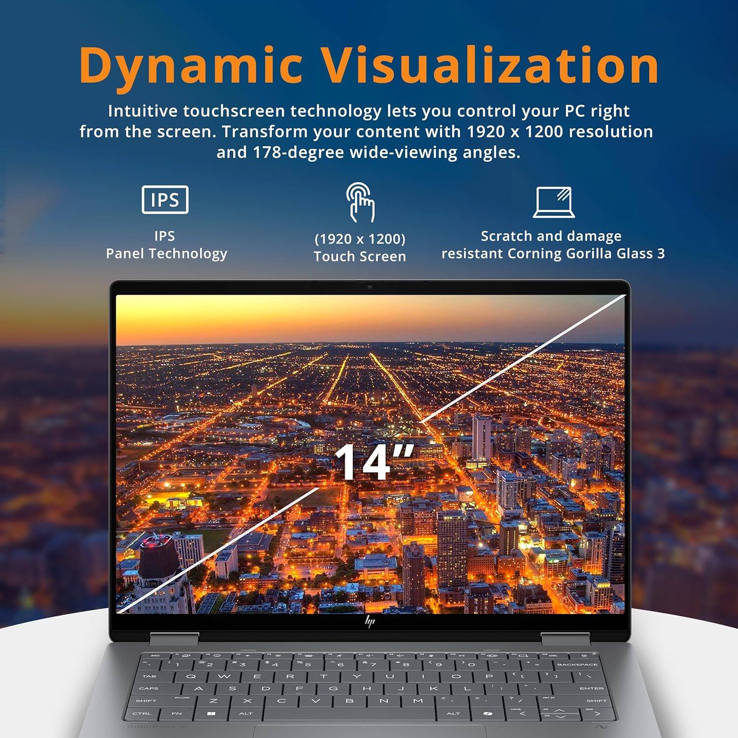 Dynamic Visualization

Intuitive touchscreen technology lets you control your PC right from the screen. Transform your content with 1920 x 1200 resolution and 178-degree wide-viewing angles.

- IPS Panel Technology
- (1920 x 1200) Touch Screen
- Scratch and damage resistant Corning Gorilla Glass 3

14"