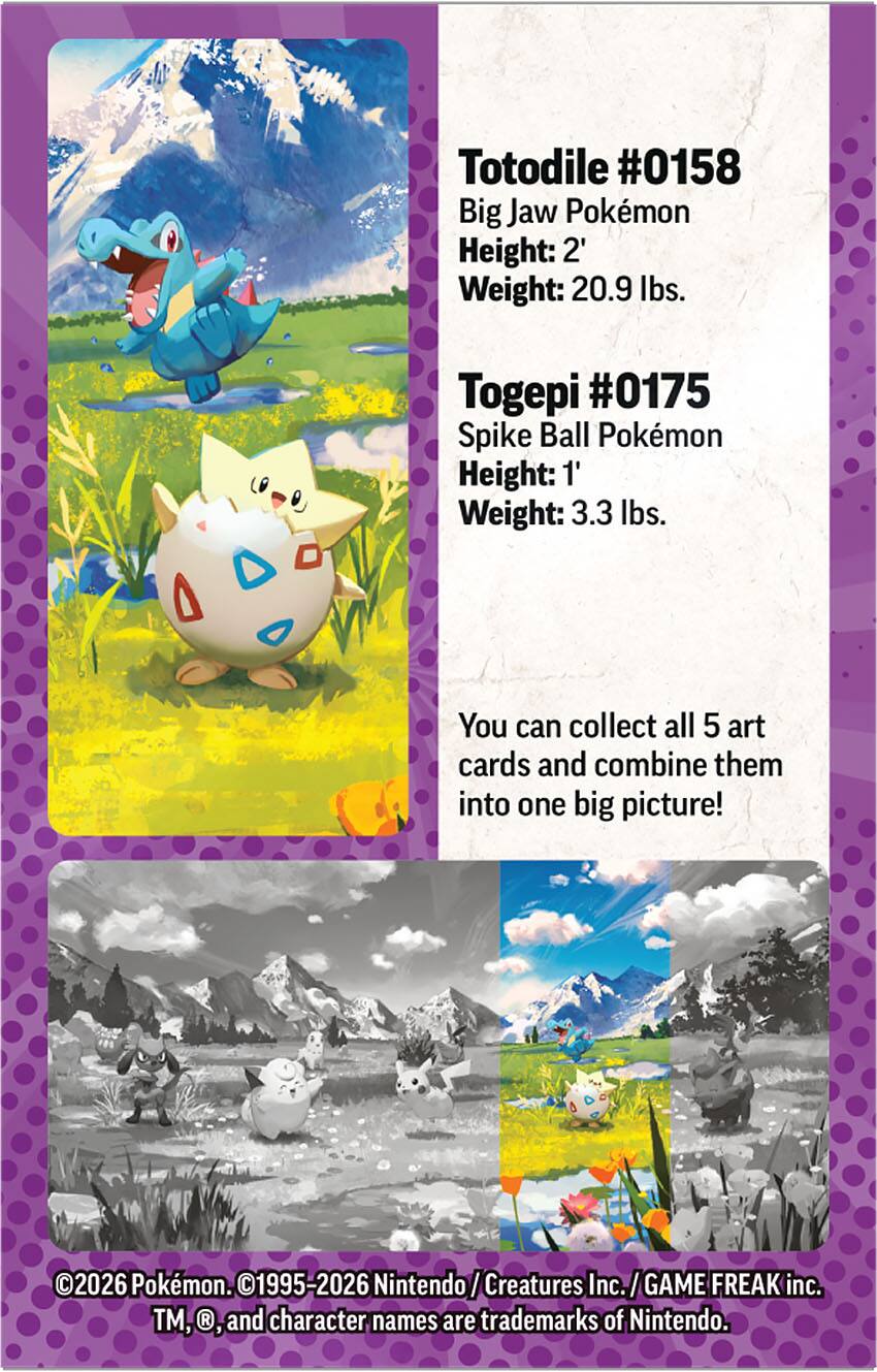 Totodile #0158  
Big Jaw Pokémon  
Height: 2'  
Weight: 20.9 lbs.  

Togepi #0175  
Spike Ball Pokémon  
Height: 1'  
Weight: 3.3 lbs.  

You can collect all 5 art cards and combine them into one big picture!  

©2026 Pokémon. ©1995-2026 Nintendo/Creatures Inc./GAME FREAK inc. TM, ©, and character names are trademarks of Nintendo.
