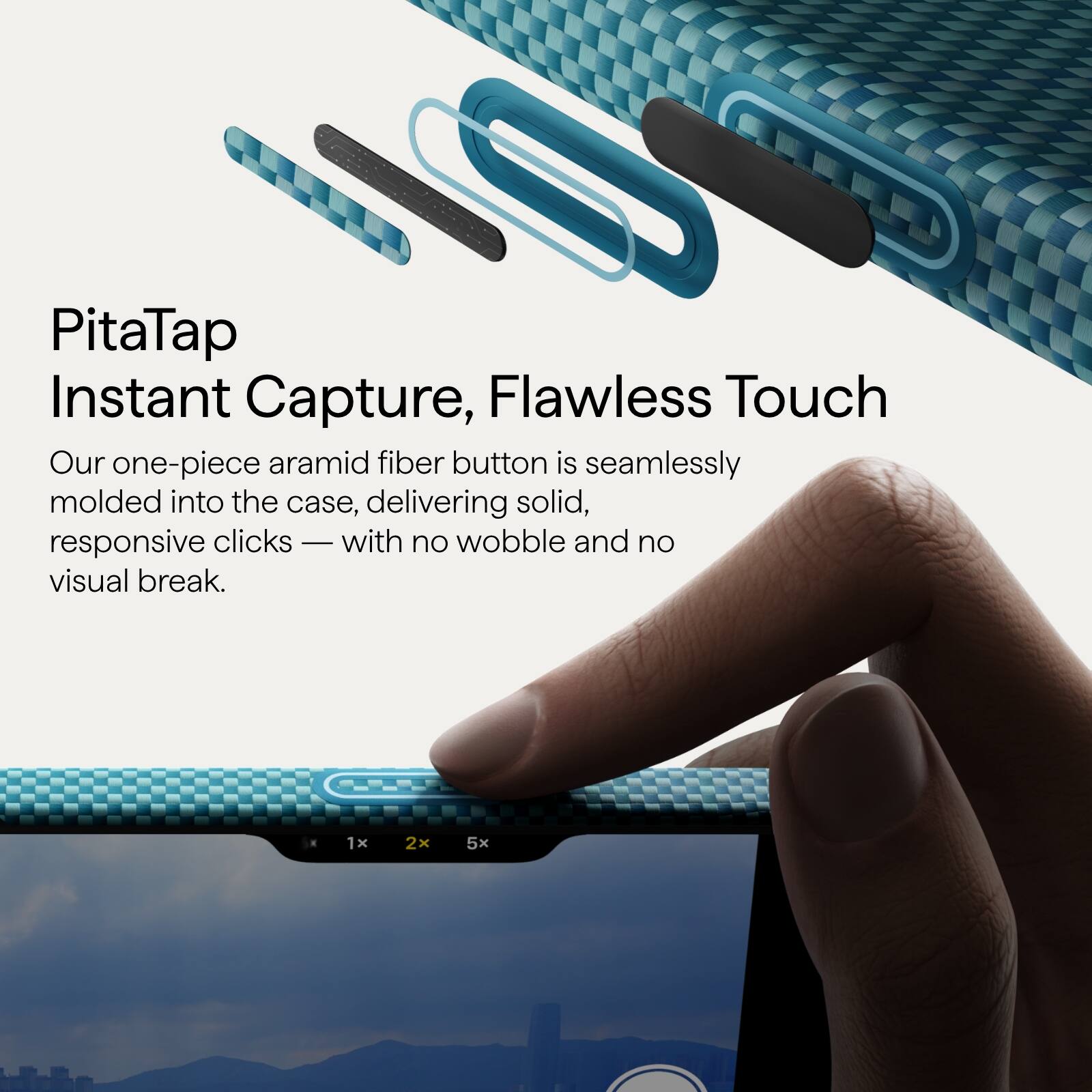 PitaTap  
Instant Capture, Flawless Touch  

Our one-piece aramid fiber button is seamlessly molded into the case, delivering solid, responsive clicks — with no wobble and no visual break.  

1x 2x 5x